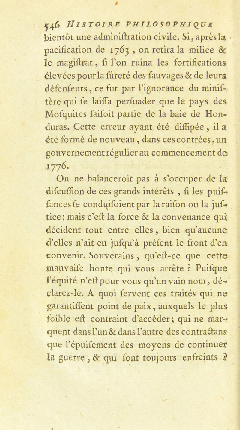 bientôt une adminiftration civile. Si, après la ’ pacification de 1763 , on retira la milice &amp; le magiftrat, fi l’on ruina les fortifications élevées pour la fureté des fauvages &amp; de leurs défenfeurs, ce fut par l’ignorance du minif- tère qui fe laifia perfuader que le pays des Mofquites faifoit partie de la baie de Hon- duras. Cette erreur ayant été diflipée , il a ' été formé de nouveau, dans ces contrées, un gouvernement régulier au commencement de 1776. On ne balanceroit pas à s’occuper de la difcufiîon de ces grands intérêts , fi les puif- fancesfe conduifoient par laraifon ou la juf- tice : mais c’efi: la force &amp; la convenance qui décident tout entre elles, bien qu’aucune d’elles n’ait eu jufqu’à préfent le front d’en convenir. Souverains , qu’eft-ce que cette jnauvaife honte qui vous arrête ? Puifque î’équité n’efipour vous qu’un vain nom, dé-' clarez-le. A quoi fervent ces traités qui ne garantifient point de paix, auxquels le plus foible eft contraint d’accéder; qui ne mar- quent dans l’un &amp; dans l’autre des contraftans que l’épuifement des moyens de continuer ïft guerre , &amp; qui font toujours enfreints J