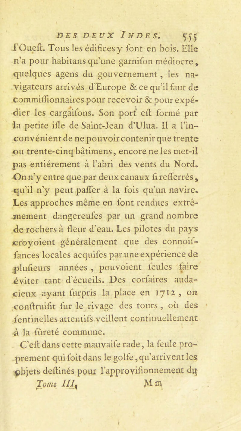 rOueft. Tous les édifices y font en bois. Elle n’a pour habitans qu’une garnifon médiocre, quelques agens du gouvernement, les na- vigateurs arrivés d’Europe &amp; ce qu’il finit de commilEonnairespour recevoir &amp; pour expé- dier les cargaifons. Son port’ efl formé par la petite ifle de Saint-Jean d’Ulua. Il a l’in- convénient de ne pouvoir contenir que trente pu trente-cinq'bâtimens, encore ne les met-il pas entièrement à l’abri des vents du Nord. On n’y entre que par deux canaux fi refferrés , qu’il n’y peut paffer à la fois qu’un navire. Les approches même en font rendues extrê- mement dangereufes par un grand nombre de rochers à fleur d’eau. Les pilotes du pays croyoient généralement que des connoif- fances locales acquifes par une expérience de •plufieurs années , pouvoient feules faire éviter tant d’écueils. Des corfaires auda- cieux ayant furpris la place en 1712 , on conftruifit fur le rivage des tours , ou des fentinelles attentifs veillent continuellement à la fureté commune. C’ell dans cette mauvaife rade, la feule pro- prement qui foit dans le golfe, qu’arrivent les pbjets deftinés pour l’approvifionnement di^ Tom&amp; JIJ^ Mm