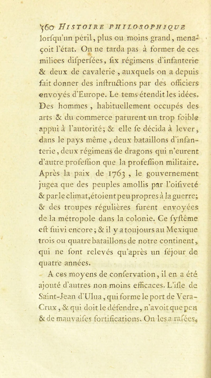 lorfqii’iin péril, plus ou moins grand, mena^ ’ çoit l’état. On ne tarda pas à former de ces milices difperfées, fix régim^ns d’infanterie &amp; deux de cavalerie , auxquels on a depuis fait donner des inftruélions par des officiers envoyés d’Europe. Le teras étendit les idées. Des hommes , habituellement occupés des arts &amp; du commerce parurent un trop foible appui à l’autorité ; &amp; elle fe décida à lever, dans le pays même , deux bataillons d’infan- terie, deux régimens de dragons qui n’eurent d’autre profeffion que la profeffion militaire. Après la paix de 1763 , le gouvernement jugea que des peuples amollis par l’oifiveté &amp; parle climat,étoient peu propres à la guerre; &amp;■ des troupes régulières furent envoyées de la métropole dans la colonie. Ce fyftême eft fui vi encore; &amp; il y a toujours au Mexique trois ou quatre bataillons de notre continent,, qui ne iont relevés qu’après un féjour de quatre années. A ces moyens de confervation, il en a été ajouté d’autres non moins efficaces. L’ille de Saint-Jean d’Ulua, qui forme le port de Vera- Crux, &amp; qui doit le défendre, n’avoit que peu &amp; de mauvaifes fortifications. On les a rafées^