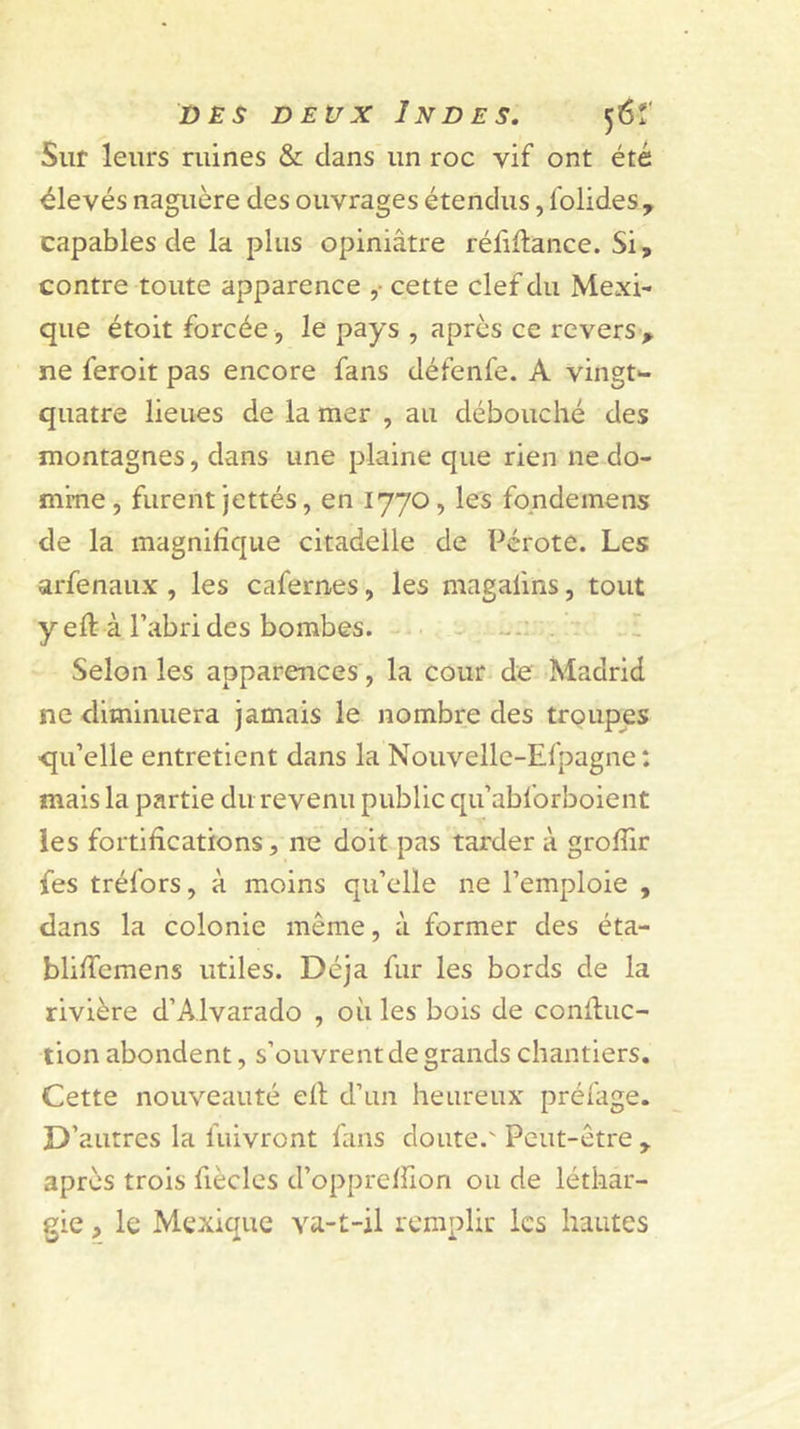 DES DEUX Indes. 56!' Sur leurs ruines &amp; clans un roc vif ont été élevés naguère des ouvrages étendus, folides^ capables de la plus opiniâtre réfiftance. Si, contre toute apparence ,• cette clef du Mexi- que étoit forcée , le pays , après ce revers , ne feroit pas encore fans défenfe. A vingt*- quatre lieues de la mer , au débouché des montagnes, dans une plaine que rien ne do- mine, furent jettés, en 1770, les fo.ndemens de la magnifique citadelle de Pérote. Les arfenaux , les cafernes, les magafins, tout y eft à l’abri des bombes. - . I Selon les apparences, la cour de Madrid ne diminuera jamais le nombre des troupes qu’elle entretient dans la Nouvelle-Efpagne : mais la partie du revenu public qu’abforboient les fortifications, ne doit pas tarder à grofiir fes tréfors, à moins qu’elle ne l’emploie , dans la colonie même, à former des éta- blifiemens utiles. Déjà fur les bords de la rivière d’Alvarado , où les bois de conduc- tion abondent, s’ouvrent de grands chantiers. Cette nouveauté ell d’un heureux préfage. D’autres la fuivront fans doute.' Peut-être , après trois fiècles d’opprelfion ou de léthar- gie , le Mexique va-t-il remplir les hautes
