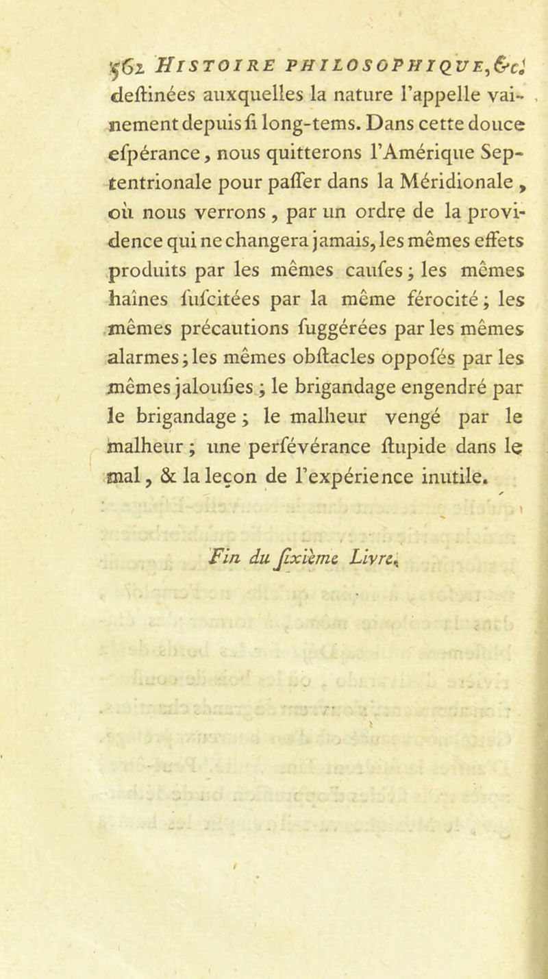 deftinées auxquelles la nature l’appelle vai- , nement depuis li long-tems. Dans cette douce efpérance, nous quitterons l’Amérique Sep- tentrionale pour paffer dans la Méridionale , où nous verrons , par un ordre de la provi- dence qui ne changera jamais, les mêmes effets produits par les mêmes caufes ; les mêmes haines lulcitées par la même férocité ; les mêmes précautions fuggérées parles mêmes alarmes ; les mêmes obftacles oppofés par les mêmes jaloufies ; le brigandage engendré par le brigandage j le malheur vengé par le malheur ; une perfévérance Ilupide dans le mal, &amp; la leçon de l’expérience inutile. y» ! 1 Fin du. Jixïïme, Llvre^