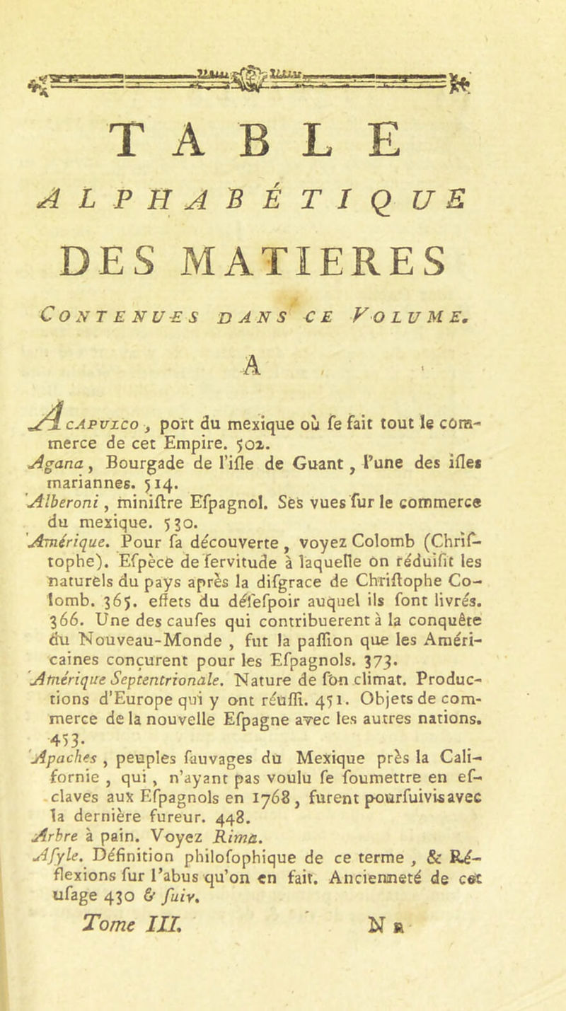 TABLE alphabétique DES MATIERES Contenues dans e e V o lu me. A ; ‘ ./i cAPuzco ; port du mextque où fe fait tout le cûin- merce de cet Empire. 501. Agana, Bourgade de l’ifle de Guant, l’une des ifles mariannes. 514. 'Alberoni, miniftre Efpagnol. SèS vues fur le commerce du mexique. 530. 'Amérique. Pour fa découverte , voyez Colomb (Chris- tophe). Efpècè de fervitude à laquelle on réduifit les naturels du pays après la difgrace de Chriftophe Co- lomb. 365. effets du défefpoir auquel ils font livrés. 366. Une des caufes qui contribuèrent à la conquête du Nouveau-Monde , fut la paffion que les Améri- caines conçurent pour les Efpagnols. 373, 'Atnérique Septentrionale, Nature de fbn climat. Produc- tions d’Europe qui y ont réüfli. 451. Objets de com- merce de la nouvelle Efpagne avec les autres nations. 453. Apaches , peuples fauvages du Mexique près la Cali- fornie , qui , n’ayant pas voulu fe foumettre en ef- .claves aux Efpagnols en 1768, furent pourfuivisavec la dernière fureur. 448. Arbre à pain. Voyez Rima. Afyle. Définition philofophique de ce terme , &amp; Ré- flexions fur l’abus qu’on en fait. Ancienneté de cet ufage 430 &amp; fuiv. Tome III, N r