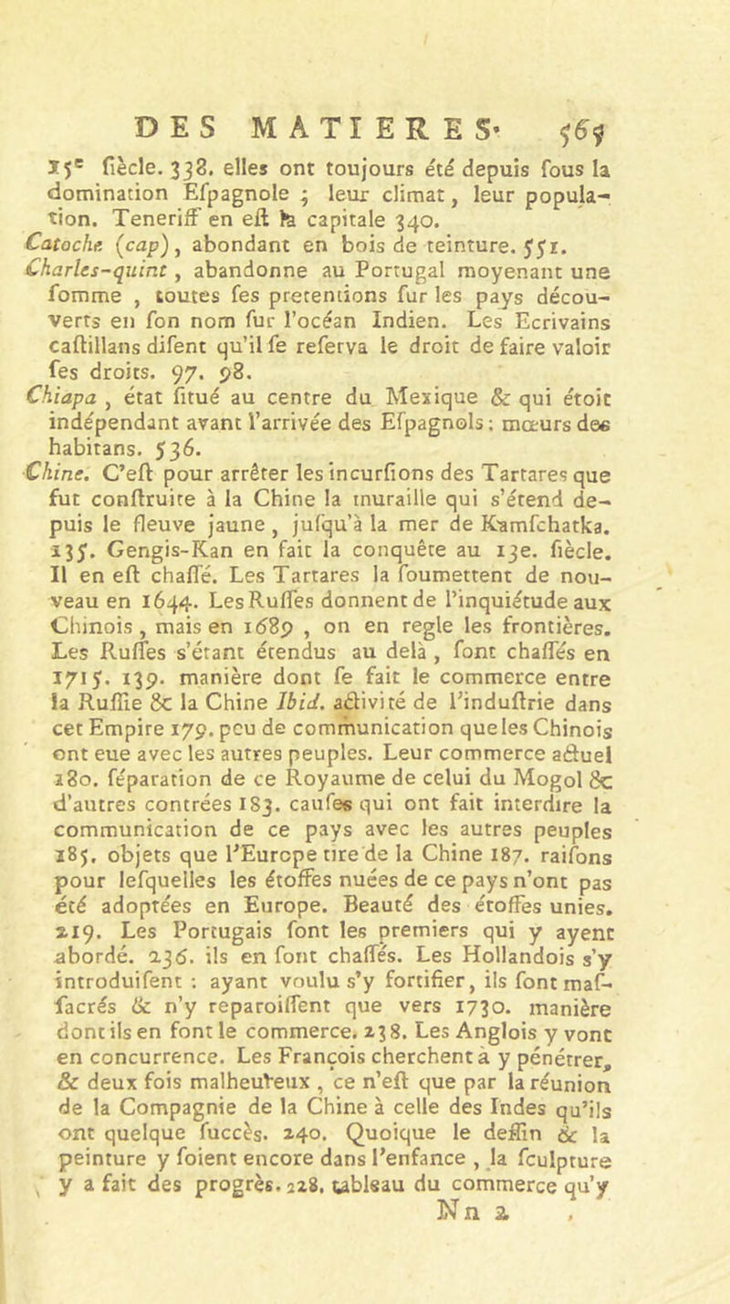 15' fiècle. 338. elles ont toujours été depuis fous la domination Efpagnole ; leur climat, leur popula- tion. TenerifF en eft îa capitale 340. Catoche (cap), abondant en bois de teinture. 551. Charlcs-quint, abandonne au Portugal moyenant une fomme , toutes fes prétentions fur les pays décou- verts en fon nom fur l’océan Indien. Les Ecrivains caftillans difent qu’il fe referva le droit de faire valoir fes droits. 97. 98. Chiapa , état fitué au centre du Mexique &amp; qui étoit indépendant avant l’arrivée des Efpagnols; moeurs des habitans. 536. Chine. C’eft pour arrêter les tncurfions des Tartares que fut conftruite à la Chine la muraille qui s’étend de- puis le fleuve jaune , jufqu’à la mer de K'amfchatka. Gengis-Kan en fait la conquête au 13e. fiècle. Il en eft chalTé. Les Tartares la foumettent de nou- veau en 1644. LesRuffes donnent de l’inquiétude aux Chinois, mais en id8p , on en réglé les frontières. Les RufTes s’étant étendus au delà , font chalfés en Ï7I5* 139- manière dont fe fait le commerce entre la Ruffie 8c la Chine Jbid. adivité de Einduftrie dans cet Empire 179. peu de comrnunication que les Chinois ont eue avec les autres peuples. Leur commerce aduel a 80. féparation de ce Royaume de celui du Mogol 8c d’autres contrées I83. caufes qui ont fait interdire la communication de ce pays avec les autres peuples 185, objets que EEurcpe tire de la Chine I87. raifons pour lefquelles les étoffes nuées de ce pays n’ont pas été adoptées en Europe. Beauté des étoffes unies, ^19. Les Portugais font les premiers qui y ayent abordé. a36. ils en font chalfés. Les Hollandois s’y introduifent ; ayant voulu s’y fortifier, ils font maf- facrés ik n’y reparoilfent que vers 1730. manière dont ils en font le commerce. 238. Les Anglois y vont en concurrence. Les François cherchent à y pénétrer, &amp; deux fois malheuVeux , ce n’eft que par la réunion de la Compagnie de la Chine à celle des Indes qu’ils ont quelque fuccès. 140. Quoique le defiin de la peinture y foient encore dans l’enfance , la fculpture ^ y a fait des progrès. 228, tableau du commerce qu’y Nn 2.