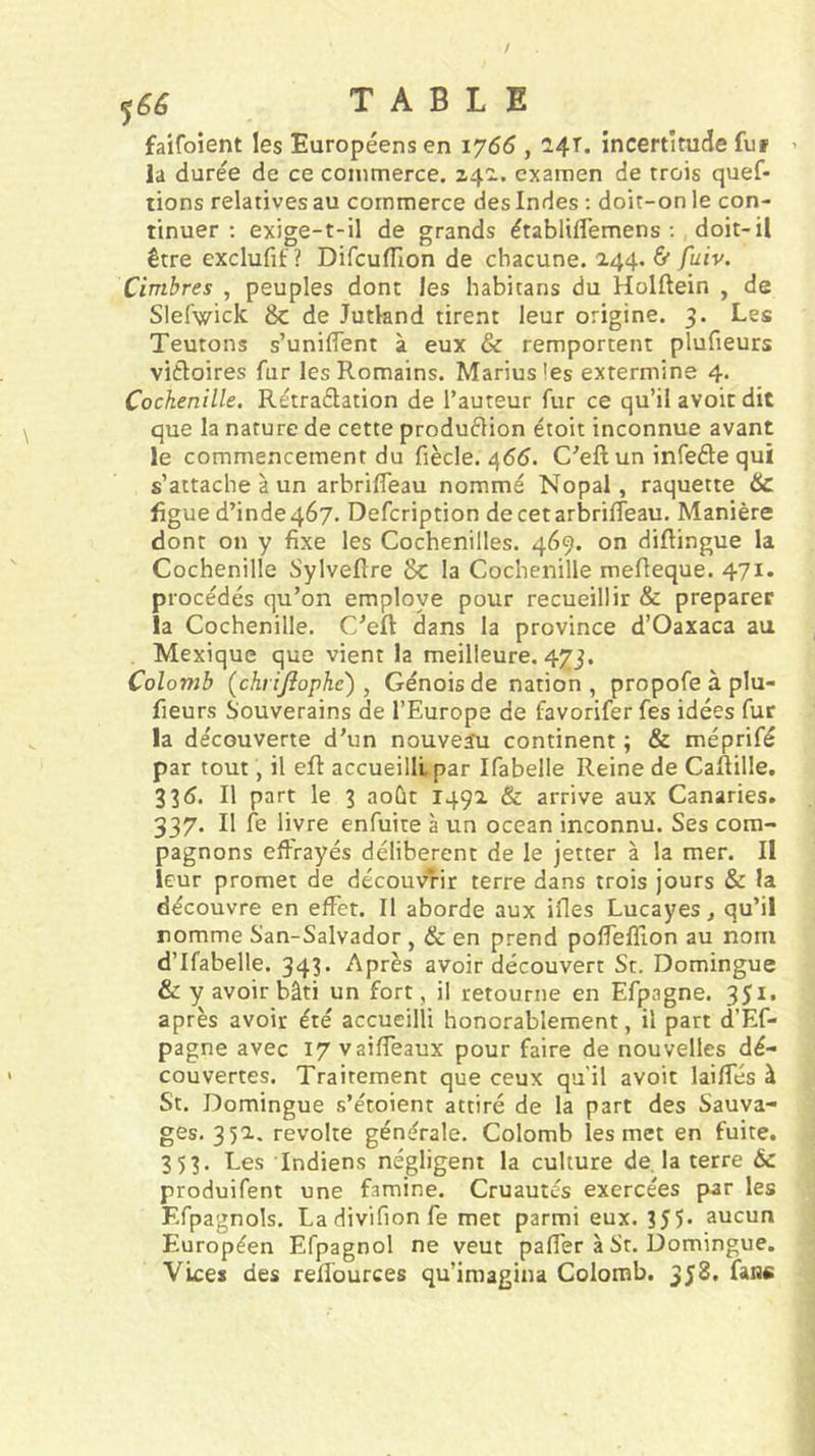 faifoient les Européens en 1766,2.4T. incertitude fui ’ la durée de ce commerce. 24^. examen de trois quef- tions relatives au commerce des Indes ; doit-on le con- tinuer : exige-t-il de grands établifl’emens ;, doit-il être exclufit ? DifcufTion de chacune. 244. &amp; fuiv. Cimbres , peuples dont les habitans du Holftein , de Slefwick &amp;c de Jutland tirent leur origine. 3. Les Teutons s’uniifent à eux &amp; remportent plufieurs victoires fur les Romains. Mariusles extermine 4. Cochenille. Rétraétation de l’auteur fur ce qu’il avoir dit que la nature de cette production étoit inconnue avant le commencement du fiècle. 4(55. C’eft un infeéle qui s’attache à un arbriffeau nommé Nopal, raquette &amp; figue d’inde 467. Defcription de cet arbriffeau. Manière dont on y fixe les Cochenilles. 469. on diftingue la Cochenille Sylveftre Sc la Cochenille mefteque. 471. procédés qu’on employé pour recueillir &amp; préparer la Cochenille. C’elt dans la province d’Oaxaca au Mexique que vient la meilleure. 473. Colomb (chrijîophe) , Génois de nation , propofe à plu- fieurs Souverains de l’Europe de favorifer fes idées fur la découverte d’un nouveïu continent ; &amp; méprifé par tout, il eft accueilli par Ifabelle Reine de Caftille. 335. Il part le 3 août 1492 &lt;&amp; arrive aux Canaries. 337. Il fe livre enfuite à un océan inconnu. Ses com- pagnons effrayés délibèrent de le jetter à la mer. II leur promet de découvrir terre dans trois jours &amp; la découvre en effet. Il aborde aux ifles Lucayes ^ qu’il nomme San-Salvador, &amp; en prend polfefîlon au nom d’Ifabelle. 343. Après avoir découvert St. Domingue &amp; y avoir bâti un fort, il retourne en Efpagne. 351. après avoir été accueilli honorablement, il part d’Ef- pagne avec 17 vaiffeaux pour faire de nouvelles dé- couvertes. Traitement que ceux qu'il avoit laiffés à St. Domingue s’étoient attiré de la part des Sauva- ges. 35a. révolté générale. Colomb les met en fuite. 353. Les Indiens négligent la culture de. la terre 6c produifent une famine. Cruautés exercées pwr les F.fpagnols. Ladivifionfe met parmi eux. 355. aucun Européen Efpagnol ne veut paffer à St. Domingue. Vices des reffources qu’imagina Colomb. 358. fans