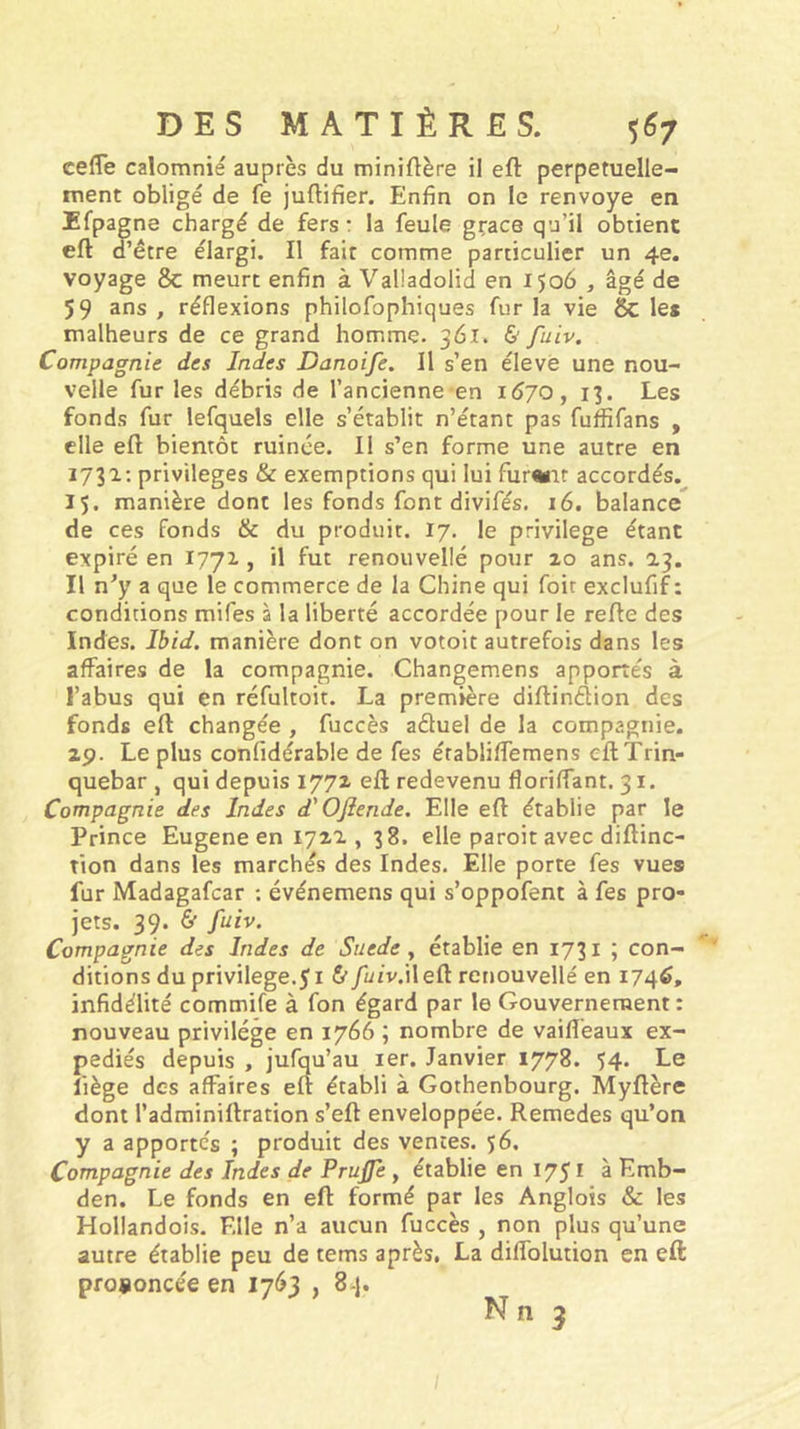 cefle calomnié auprès du miniftère il eft perpétuelle- ment obligé de fe juftifier. Enfin on le renvoyé en Efpagne chargé de fers : la feule grâce qu’il obtient eft d’être élargi. Il fait comme particulier un 4e. voyage &amp; meurt enfin à Vaüadolid en 1506 , âgé de 59 ans, réflexions philofophiques fur la vie &amp; les malheurs de ce grand homme. 361. &amp; fuiv. Compagnie des Indes Danoife. Il s’en éleve une nou- velle fur les débris de l’ancienne en 1670, 13. Les fonds fur lefquels elle s’établit n’étant pas fuffifans , elle eft bientôt ruinée. Il s’en forme une autre en 1731; privilèges &amp; exemptions qui lui fur^it accordés. 15. manière dont les fonds font divifés, 16. balance^ de ces fonds &amp; du produit. 17. le privilège étant expiré en 1771, il fut renouvellé pour 10 ans. 13. Il n’y a que le commerce de la Chine qui foit exclufif: conditions mifes à la liberté accordée pour le refte des Indes. Ibid, manière dont on votoit autrefois dans les affaires de la compagnie. Changemens apportés à l’abus qui en réfultoit. La première diftinélion des fonds eft changée , fuccès aduel de la compagnie. 2p. Le plus confidérable de fes établiffemens eftTrin- quebar , qui depuis 1771 eft redevenu floriffant. 31. Compagnie des Indes d'Oftende, Elle eft établie par le Prince Eugene en I72'2., 38. elle paroit avec diftinc- tion dans les marchés des Indes. Elle porte fes vues fur Madagafcar ; événemens qui s’oppofent à fes pro- jets. 39. &amp; fuiv. Compagnie des Indes de Suède y établie en 1731 ; con- ditions du privilège.51 &amp;/üzv.i! eft renouvellé en 1746, infidélité commife à fon égard par le Gouvernement : nouveau privilège en 1766 ; nombre de vaiflèaux ex- pédiés depuis , jufqu’au ler. Janvier 1778. 54* Ce fiège des affaires eft établi à Gothenbourg. Myftère dont l’adminiftration s’eft enveloppée. Remedes qu’on y a apportés ; produit des ventes. 56. Compagnie des Indes de Prujfe , établie en 1751 à Emb- den. Le fonds en eft formé par les Anglois &amp;c les Hollandois. Elle n’a aucun fuccès , non plus qu’une autre établie peu de tems après, La diflblution en eft prononcée en 1763 , 8-j. N n 3