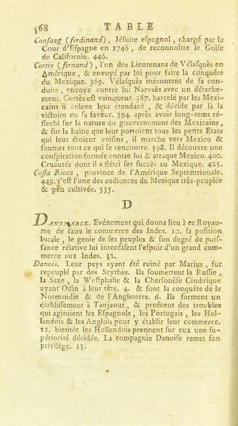 ^^8 TABLE Confaag {ferdinand) , J^fuite efpagnol, chargé par la Cour dT.rpagne en 1746 , de reconnoître le Golfe de Californie. 446. Cortès {fernand) , l’un des Lieutenans de Ve'lafquès en Amérique , &amp; envoyé par lui pour faire la cdnquête du Mexique. 365». Vélafquès mécontent de fa con- duite , envoyé contre lui Narvaès avec un détache- rnent. Cortès eft vainqueur, 387. harcelé par les Mexi- cains il enleve leur étendard , 6c décide par là la viflioire en fa faveur. 394. après avoir long-tems ré- fléchi fur la nature du gouvernement des Mexicains, &amp; fur la haine que leur portoient tous les petits Etats qui leur étoient voifins , il marche vers Mexico &amp; foumet tout ce qui fe rencontre. 398. Il découvre une confpiration formée contre lui &amp; attaque Mexico. 400. Cruautés dont il a flétri fes fuccès au Mexique. 42-5. Cojîa Ricca , province de l’Amérique Septentrionale, 449. c’eft l’une des audiences du IMexique très-peuplée &amp; peu cultivée. 535. D D Ansj'.^A'RCK, Evénement qui donna lieu à ce Royau- me de faire le commerce des Indes. 10. fa pofition locale , le genie de fes peuples &amp; fon degré de puif- fance rélative lui interdifent l’efpoir d’un grand com- merce aux Indes. 31. Danois. Leur pays ayant été ruiné par Marius , fuC repeuplé par des Scythes. Ils foumettent la Ruffie , la Saxe , la WeRphalie &amp; la Cherfonëfe Cimbrique ayant Odin à leur tête. 4. &amp; font la conquête de la Normandie &amp; de l’Angleterre. 6. Ils forment un établilTement à Tanjaour, &amp; profitent des troubles qui agitoient les Efpagnols , les Portugais , les Hol-* iandois &amp; les Anglois pour y établir leur commerce, ïi. bierltôt les Hollandois prennent fur eux une-fu- périorité décidée. La compagnie Danoife remet fon privilège. 13.