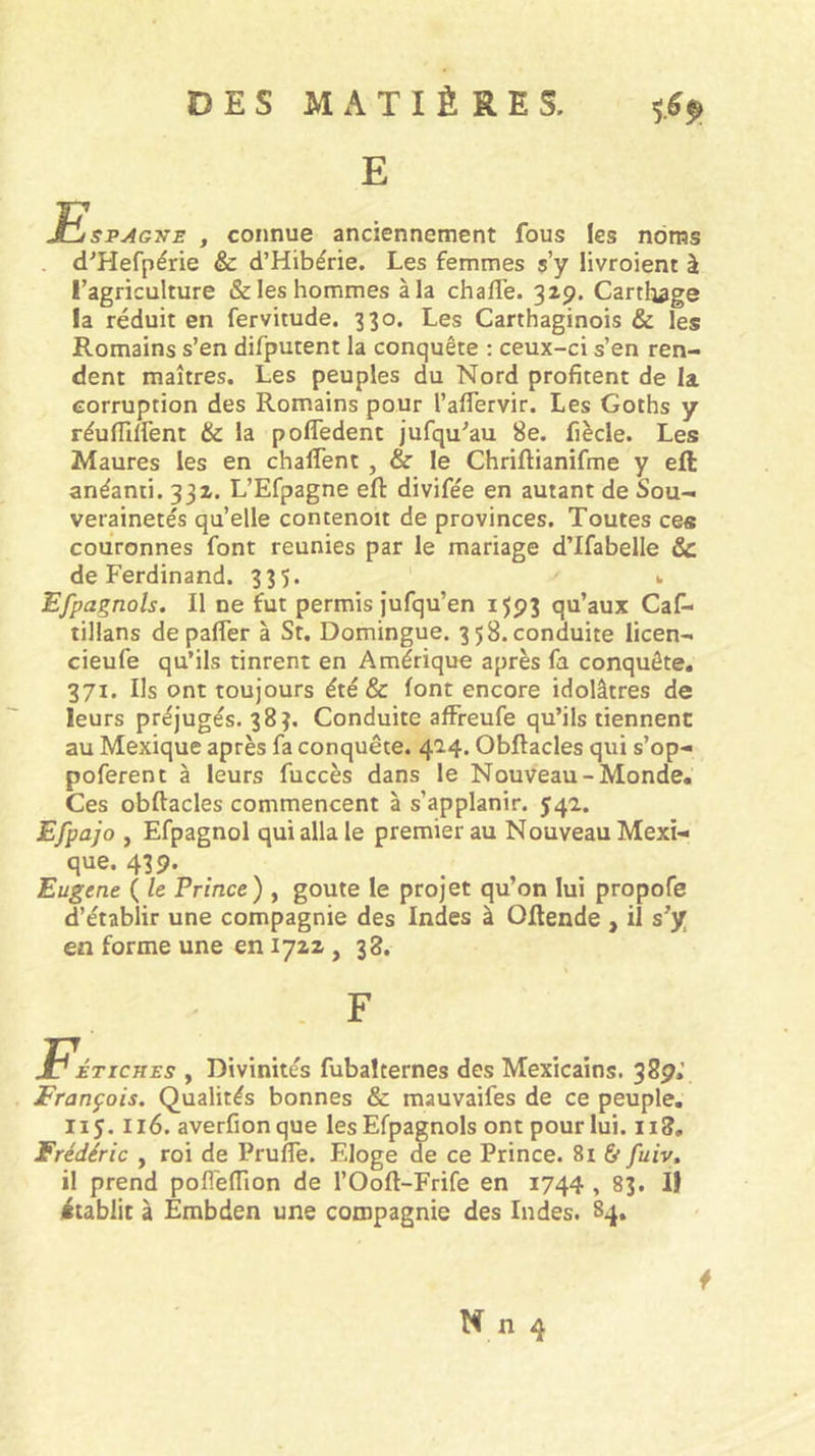 E EspytGjrs , connue anciennement fous les noms . d^Hefpérie &amp; d’Hibérie. Les femmes s’y livroient à l’agriculture &amp; les hommes à la chalTe. 32p. Carthage la réduit en fervitude. 330. Les Carthaginois &amp; les Romains s’en difputent la conquête : ceux-ci s’en ren- dent maîtres. Les peuples du Nord profitent de la corruption des Romains pour l’aflervir. Les Goths y réuflllfent &amp; la pofledent jufqu'au 8e. fiècle. Les Maures les en chalTent , &amp; le Chriftianifme y eft anéanti. 332. L’Efpagne eft divifée en autant de Sou- verainetés qu’elle contenoit de provinces. Toutes ces couronnes font reunies par le mariage dTfabelle &amp; de Ferdinand. 335. 1. Efpagnols, Il ne fut permis j'ufqu’en 1593 qu’aux Cas- tillans depalfer à St. Domingue. 358. conduite licen- cieufe qu’ils tinrent en Amérique après fa conquête. 371. Ils ont toujours été &amp; font encore idolâtres de leurs préjugés. 383. Conduite affreufe qu’ils tiennent au Mexique après fa conquête. 414. Obftacles qui s’op- poferent à leurs fuccès dans le Nouveau-Monde. Ces obftacles commencent à s’applanir. 542. Efpajo y Efpagnol qui alla le premier au Nouveau Mexi- que. 43 p. Eugene ( le Prince) , goûte le projet qu’on lui propofe d’établir une compagnie des Indes à Oftende , il s^y en forme une en 1722 ,38. F Fétiches , Divinités fubalternes des Mexicains. 38p.’ François. Qualités bonnes &amp; mauvaifes de ce peuple. 115.116. averfionque les Efpagnols ont pour lui. 118. Frédéric , roi de Prufle. Eloge de ce Prince. 81 &amp; fuiv, il prend pofleftion de l’Ooft-Frife en 1744 , 83. IJ itablit à Embden une compagnie des Indes. S4.