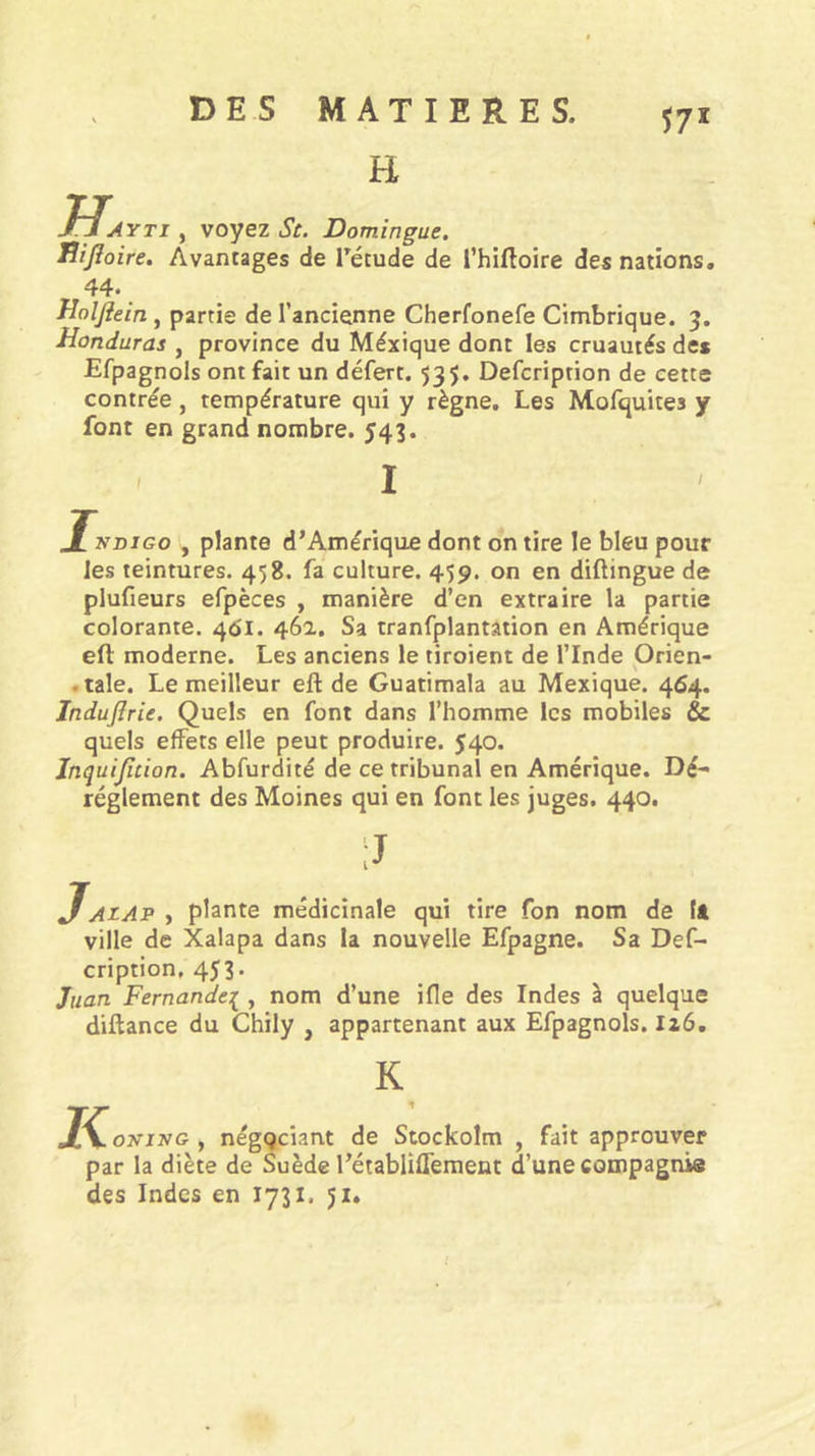 H 57* m AYTi , voyez St. Domingue. Bijioire. Avantages de Tétude de Thiftoire des nations, 44. ^ Jîolfiein, partie de l’ancienne Cherfonefe Cimbrique. 3. Honduras , province du Méxique dont les cruautés des Efpagnols ont fait un défert. 53$. Defcription de cette contrée, température qui y règne. Les Mofquites y font en grand nombre. 543. NDiGo , plante d’Amérique dont on tire le bleu pour les teintures. 458. fa culture. 459. on en diftingue de plufieurs efpèces , manière d’en extraire la partie colorante. 461. 46a. Sa tranfplantation en Amérique eft moderne. Les anciens le tiroient de l’Inde Orien- .taie. Le meilleur efl: de Guatimala au Mexique. 464. Induflrie, Quels en font dans l’homme les mobiles &amp; quels effets elle peut produire. 540. Inquijîtion. Abfurdité de ce tribunal en Amérique. Dé- réglement des Moines qui en font les juges. 440. JAtAP , plante médicinale qui tire fon nom de tft ville de Xalapa dans la nouvelle Efpagne. Sa Def- cription, 453. Juan Fernande:^ , nom d’une ifle des Indes à quelque diftance du Chily , appartenant aux Efpagnols. 126, K K oNivG , négociant de Stockolm , fait approuver par la diète de Suède l’établifferaent d’une compagnie des Indes en 1731. 51»