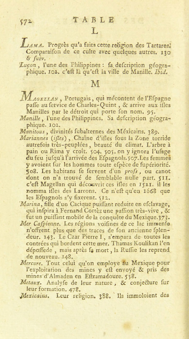 L Lama. Progrès qu’a faits cette rdligion des Tartaresî Comparaifon de ce culte avec quelques autres. 130 &amp; fuiv. %uçon , l’une des Philippines : fa. defcription géogra- phique. loi. c’eft là qu’eft la ville de Manille. Ibid, M 1SL.AGEZT.Av , Portugais, qui mécontent de l’Efpagne pafle aufervice de Charles-Quint, &amp; arrive aux ifles Manilles par le détroit qui porte fon nom. 95. Manille^ l’une des Philippines. Sa defcription géogra- phique. 101. Manitous y divinités fubalternes des Méxicains. 38p. Mariannes {ijles') , Chaîne d’ifles fous la Zone torride autrefois très-peuplées, beauté du climat. L’arbre à pain ou Rima y croît. 504, 505. on y ignora l’ulage du feu jufqu’à l’arrivée des Efpagnols.5c7.Les femmes y avoient fur les hommes toute efpècede fupériorité. 508. Les habitans fe fervent d’un profs, ou canot dont on n’a trouvé de femblable nulle part. 511. c’eft Magellan qui découvrit ces ifles en 1521. il les nomma ifles des Larrons. Ce n’efl: qu’en 1668 que les Efpagnols s’y fixèrent. 512. 'Marina, fille d’un Cacique puiflant réduite en efclavage, qui infpira à Fernand Cortèz une pafîion très-vive , &amp; fut un puiflant mobile de la conquête du Mexique.373. Mer Cafpienne. Les régions voifines de ce lac immenfa n’offrent plus que des traces de fon ancienne fplen- deur. 143. Le Czar Pierre I, s’empara de toutes les contrées qui bordent cette mer. Thamas Koulikan l’en dépolfede , mais après fa mort, la Ruflie les reprend de nouveau. 148. Mercure. Tout celui qu’on employé 3u Mexique pour l’exploitation des mines y eft envoyé &amp; pris des mines d’Almaden en Efframadoure. 558. Métaux. Analyfe de leur nature, &amp; conjetlure fur leur formation. 478. Mexicains, Leur religioné 388. ' Ils immoloient dea