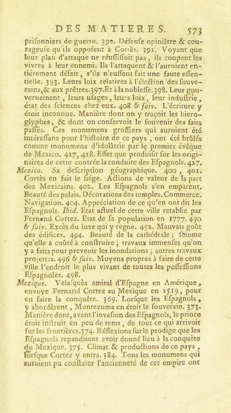 prifonniers de guerre. 39®. Défenfe opiniâtre &amp; cou- rageufe qu’ils oppofent à Cortès. 991. Voyant que leur plan d’attaque ne rèufïïfldit pas, ils coupent les vivres à leur ennemi. Ils l’attaquent &amp; l’auroient en- tièrement défait, s’ils n’euffent fait une faute effen- tielle. 393. Leurs loix relatives à l’éleftion desfouve- rains,&amp; aux prêtres.397.Et àlanoblefle.398. Leur gou- vernement , leurs ufages , leurs loix', leur induftrie , état des fciences chez eux. 408 &amp; fuiv. L’écriture y étoit inconnue. Manière dont on y traçoit les hiéro- glyphes, 8c dont on confervoit le fouvenir des faits paffés. Ces monumens grofllers qui auroient été intéreffans pour l’hiftoire de ce pays , ont été brûlés comme monumens d’idolâtrie par I9 premier évêque de Mexico. 417, 418. Effet que produiût fur les origi- naires de cette contrée la conduite des Efpagnols. 4x7, Mexico. 8a defcription géographique. 400, 401, Cortès en fait le fiége. Aftions de valeur de la part des Mexicains. 40a. Les Efpagnols s’en emparent. Beauté des palais. Décorations des temples. Commerce. Navigation. 404. Appréciation de ce qu’en ont dit les Efpagnols. Ibid. Etat aftuel de cette ville rétablie par Fernand Cortez. Etat de fa population en 1777. 490 &amp; fuiv. Excès du luxe qui y régné. 49X. Mauvais goût des édifices. 494. Beauté de la cathédrale ; fôinme qu’elle a coûté à conftruire ; travaux immenfes qu’on y a faits pour prévenir les inondations ; autres travaux projettes. 496 &amp; fuiv. Moyens propres à faire de cette ville l’endroit le plus vivant de toutes les poffelTions Efpagnoles. 498. Mexique. Velafquès amiral d’Efpagne en Amérique, envoyé Fernand Cortez au Mexique en 15^9 &gt; pour en faire la conquête. 359. Lorfque les Efpagnols , y abordèrent, Montezuma en étoit le fouverain. 373. Manière dont, avant l’invafion des Efpagnols, le prince étoit inflruit en peu de tems , de tout ce qui arrivoit furies frontières.374- Réflexions furie prodige que les Efpagnols répandirent avoir donné lieu à la conquête du Mexique. 375. Climat &amp; produélions de ce pays , lorfque Cortez y entra. 384. Tous les monumens qui auroient pu conftater l’ancienneté de cet empire ont