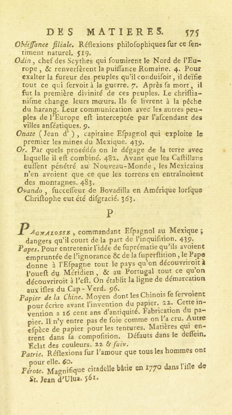 Obéijfance filiale. Réflexions philofophiques fur ce fen» riment naturel, 519. Odin , chef des Scythes qui fournirent le Nord de l’Eu- rope , &amp; renverfèrent la puiffance Romaine. 4. Pour exalter la fureur des peuples qu’il conduifoit, ildeïfie tout ce qui fervoit à la guerre. 7. Après fa mort, il fut la première divinité de ces peuples. Le chriftia- nifrae change leurs mœurs. Ils fe livrent à la pêche du harang. Leur communication avec les autres peu- ples de l’Europe eft interceptée par l’afcendant des villes anféatiques. 9. Ouate ( Jean d’) , capitaine Efpagnol qui exploite le premier les mines du Mexique. 439. Or. Par quels procédés on le dégage de la terre avec laquelle il eft combiné. 481. Avant que les Caftillans euflent pénétré au' Nouveau-Monde, les Mexicains n’en avoient que ce que les torrens en entraînoient des montagnes. 483. Ovando , fucceffeur de Bovadilla en Amérique lorfque Chriftophe eut été difgracié. 363. P -P^GjrAzosss , commandant Efpagnol au Mexique ; dangers qu’il court de la part de l’inquifition. 439. Papes. Pour entretenir l’idée de fuprématie qu’ils avoient empruntée de l’ignorance 8c de la fupcrftition, le Pape donne à l’Efpagne tout le pays qu’on découvriroh à l’oueft du Méridien , &amp; au Portugal tout ce qu’on découvriroit à l’eft. On établit la ligne de démarcation aux ifles du Cap - Verd. 96. • r r • - Papier delà Chine. Moyen dont les Chinois fe lervoient pour écrire avant l’invention du papier, az. Cette in- vention a 16 cent ans d’antiquité. Fabrication du pa- pier. Il n’y entre pas de foie comme on l’a cru. Autre efpèce de papier pour les tentures. Matières qui en- trent dans fa compofition. Défauts dans le deflein. Eclat des couleurs, zz Si fuiv. Patrie. Réflexions fur l’amour que tous les hommes ont pour elle. 60. , pirate. Magnifique citadelle bâtie en 1770 ^ St. Jean d’Ulua. ^61 •