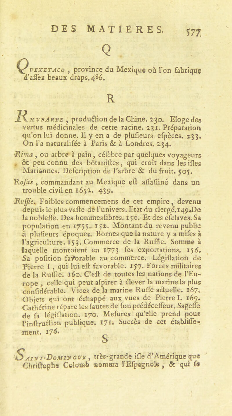 DES MATIERES. 577, Q v£X£TAco , province du Mexique où l’on fabrique 'd’alTez beaux draps. 4B6. R R K VBAUBE y produflion de la Clûne. 2.30. Eloge des vertus médicinales de cette racine. 2.31. Préparation qu’on lui donne. Il y en a de plufieurs efpèces. z33. On l’a naturalifée à Paris & à Londres. 234. Rima , ou arbre à pain, célèbre par quelques voyageurs . & peu connu des bôtaniftes, qui croît dans les ifles Mariannes. Defcription de Tarbre & du fruit. 505. Rofas , commandant au Mexique eft aflafliné dans un trouble civil en 165a. 435>. Ruffie^ Foiblcs commencemens de cet empire, devenu depuis le plus valle de l’univers. Etat du clergé.iqpéDe lanoblefle. Des hommeslibres. 150. Et des efclaves. Sa population en 1755.. I5x. Montant du revenu public à plufieurs époques. Bornes que la nature y a mifes à l’agriculture. 153. Commerce de la RufTie. Somme à laquelle montoient en 1773 exportations, ijd. Sa pofition fa'i^orable au commerce. Légiflation de Pierre I , qui lui eft favorable. 157. Forces militaires de la Ruflle. 160. C’eft de toutes les nations de l’Eu- rope , celle qui peut afpirer à élever la marine la plus confidérable. Vices de la marine RufTe aduelle. 167. Objets qui ont échappé aux vues de Pierre I. 169. Cathérine répare les fautes de fon prédécefleur. Sagefle de fa légiflation. 170. Mefures qu’elle prend pour rinftruélion publique. 171* Succès de cet établilTe- ment. I7^* S 'SAj!fT‘DoMiy GVE , ttès-grandc ifle d’Amérique que Chriftophe Colomb nomma l’Efpagnole, & qui fa