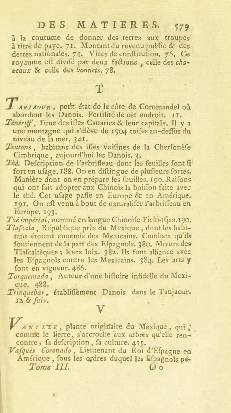 à la coutume de donner des terres aux troupes à titre de paye. 71. Montant du revenu public & des dettes nationales. 74. Vices de conftitution. 76. Ce royaume eft divifé par deux faâions , celle des cfta- teaux & celle des bonnets. 78. TT ' avjaovr , petit état de la côte de Coromandel oi abordent les Danois. Fertilité de cet endroit, ii. Ténériff, l’une des ifles Canaries & leur capitale. Il y a une montagne qui s’élève de 1904 toifes au-delTus du niveau de la mer. 341. Teutons, habitans des ifles voifines de la Cherfonêfe Cimbrique, aujourd’hui les Danois. 3. Thé. Defcription de l’arbrifleau dont les feuilles font (î fort en ufage. 188. On en diftingue de plufieurs fortes. Manière dont on en préparé les feuilles. 190. Raifons qui ont fait adopter aux Chinois la boiflbn faite avec le thé. Cet ufage pafle en Europe & en Amérique. I91. On eft venu à bout de naturalifer Farbrifleau en Europe. 193. Thé impérial, nommé en langue Chinoife Ficki-tfjaa.iÇo. Tlafcala , République près du Mexique , dont les habi- tans étoient ennemis des Mexicains. Combats qu’ils foutiennent delà part des Efpagnols. 380. Mœurs des TIafcaltèques ; leurs loix. 382. Ils font alliance avec les Efpagnols contre les Mexicains. 384. Les arts y font en vigueur. 486. Torquemada, Auteur d’une hiftoire infidelle du Mexi- que. 488. Trinquebar, établiflement Danois dans le Tanjaour. 12 & fuiv. V V. ATI J zT r , plante origin'aire du Mexique , qui , comme le lierre, s’accroche aux arbres qu’elle ren- contre ; fa defcription , fa culture. 455'. Vafquès Coronado , Lieutenant du Roi d’Efpagne en Amérique , fous les p^'dres duquel les Efpagnols pé- Tome III. O o