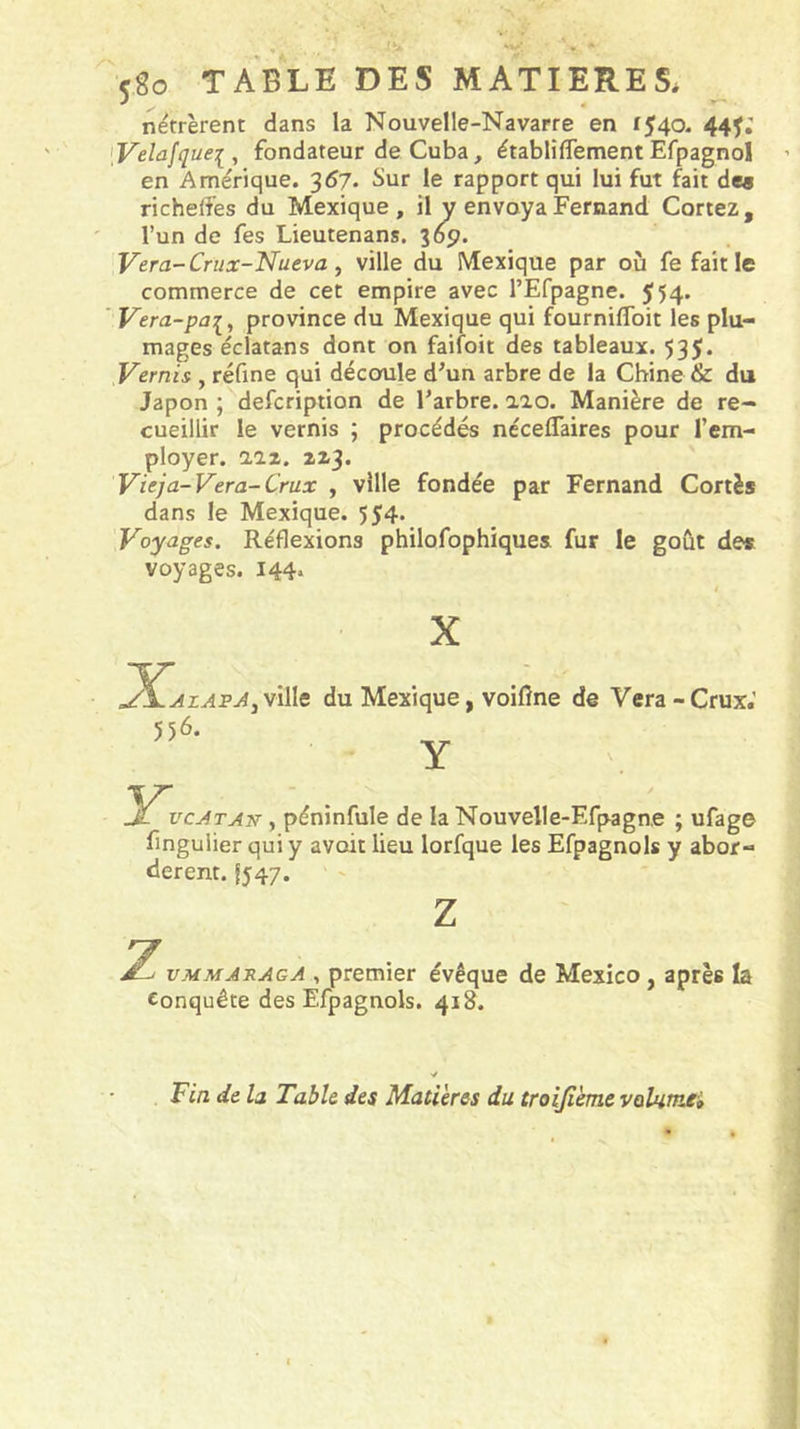 5go TABLE DES MATIERES* nëtrèrent dans la Nouvelle-Navarre en 1540. 44^; [Velûfquei, fondateur de Cuba, établiflement Efpagnol en Amérique. 367. Sur le rapport qui lui fut fait de« richeffes du Mexique, il y envoya Fernand Cortez, l’un de fes Lieutenans. 369. Vera-Crux-Nueva, ville du Mexique par où fe fait le commerce de cet empire avec rEfpagne. 554» ''Vera-pai, province du Mexique qui fournilToit les plu- mages éclatans dont on faifoit des tableaux. 535. Vernis , réfine qui découle d’un arbre de la Chine &amp; du Japon ;^defcription de l’arbre, aïo. Manière de re- cueillir le vernis ; procédés néceflaires pour l’em- ployer. aaz. 2x3. Vieja-Vera-Crux , ville fondée par Fernand Cortès dans le Mexique. 554. Voyages. Réflexions philofophiques fur le goût des voyages. I44* X X y\AzAPAjV\\\t du Mexique, voiflne de Vera-Crux.’ Y X vcATAn, péninfule de la Nouvelle-Erpagne ; ufage fingulier qui y avait lieu lorfque les Efpagnols y abor- dèrent. 1547. vjMmaraga , premier évêque de Mexico, après la Conquête des Efpagnols. 418. Tin de la Table des Madères du troijième vqIhîtia»