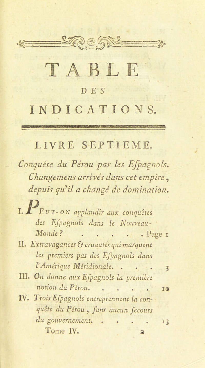 •te 35- TABLE * i DES INDICATIONS. LIVRE SEPTIEME. Conquête du Pérou par les Efpagnols. Changemens arrivés dans cet empire, depuis qu'il a changé de domination. I. P F U T-O N applaudir aux conquêtes des Efpagnols dans le Nouveau- Monde ? Page i II. Extravagances &amp; cruautés qui marquent les premiers pas des Efpagnols dans VAmérique Méridionale. ... 3 III. On donne aux Efpagnols la première notion du Pérou io IV. J 'rois Efpagnols entreprennent la con- quête du Pérou , fans aucun fecours du gouvernement 13 Tome IV. a