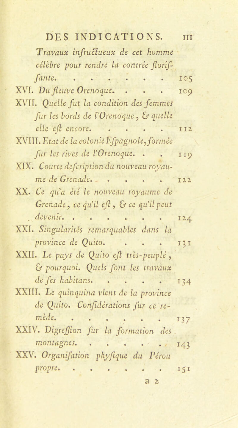 Travaux infructueux de cet homme célèbre pour rendre la contrée florif- fante. ...... 105 XVI. Du fleuve Orenoque.. . . . 109 XVII. Quelle fut la condition des femmes fur les bords de l'Orenoque ? & quelle elle cjl encore 112 XVIII. Etat de la colonie Ffpagnole, formée fur les rives de l'Orenoque. . . 119 XIX. Courte defeription du nouveau royau- me de Grenade 12.2 XX. Ce qu'a été le nouveau royaume de Grenade, ce qu'il cft, & ce qu'il peut devenir 124 XXI. Singularités remarquables dans la province de Quito. . . . 131 XXII. Le pays de Quito cjl très-peuplé , & pourquoi. Quels font les travaux de fes habitans 134 XXIII. Le quinquina vient de la province de Quito. Confédérations fur ce re- mède. . . . . . . 137 XXIV. Digrefion fur la formation des montagnes 143 XXV. Organifation phyfique du Pérou propre 151 a 2