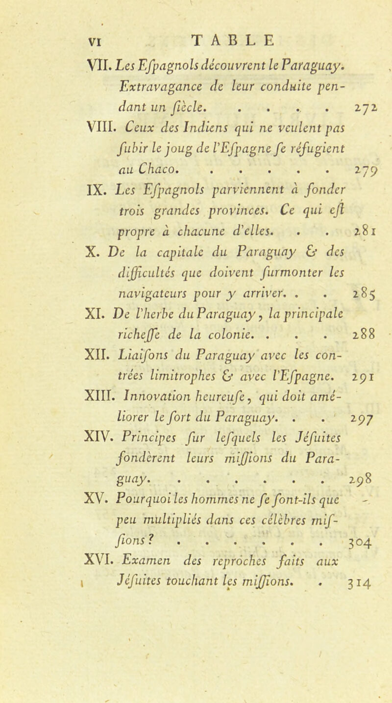 VII. Les Efpagnols découvrent le Paraguay. Extravagance de leur conduite pen- dant un fiècle. ..... 272 VIII. Ceux des Indiens qui ne veulent pas fubir le joug de l'Efpagne fe réfugient au Chaco. 279 IX. Les Efpagnols parviennent à fonder trois grandes provinces. Ce qui cfl propre à chacune d'elles. . . 281 X. De la capitale du Paraguay & des difficultés que doivent furmonter les navigateurs pour y arriver. . . 285 XI. De l'herbe du Paraguay, la principale richejfe de la colonie. . . . 288 XII. Liaifons du Paraguay avec les con- trées limitrophes ù avec l'Efpagne. 291 XIII. Innovation heureufe, qui doit amé- liorer le fort du Paraguay. . . 297 XIV. Principes fur lefquels les Jéfuites fondèrent leurs mijjibns du Para- guay 298 XV. Pourquoi les hommes ne fe font-ils que peu multipliés dans ces célèbres rnif- fions? 304 XVI. Examen des reproches faits aux » Jéfuites touchant les miffions. . 314