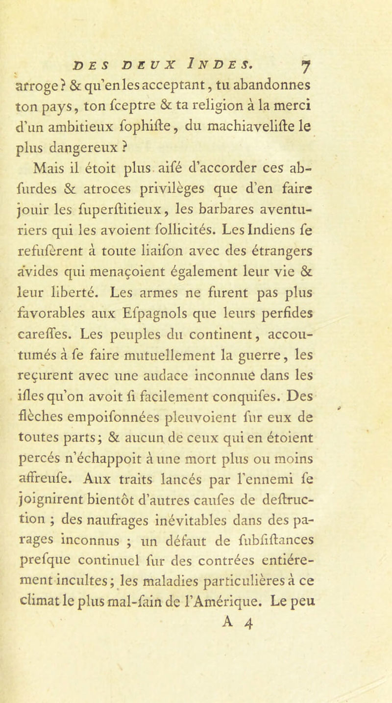 arroge? & qu’en les acceptant, tu abandonnes ton pays, ton fceptre & ta religion à la merci d’un ambitieux fophifte, du machiavelifte le plus dangereux ? Mais il étoit plus aifé d’accorder ces ab- furdes & atroces privilèges que d’en faire jouir les fuperftitieux, les barbares aventu- riers qui les avoient follicités. Les Indiens fe refufèrent à toute liaifon avec des étrangers avides qui menaçoient également leur vie & leur liberté. Les armes ne furent pas plus favorables aux Efpagnols que leurs perfides careffes. Les peuples du continent, accou- tumés à fe faire mutuellement la guerre, les reçurent avec une audace inconnue dans les ifies qu’on avoit fi facilement conquifes. Des flèches empoifonnées pleuvoient fur eux de toutes parts; & aucun de ceux qui en étoient percés n’échappoit à une mort plus ou moins affreufe. Aux traits lancés par l'ennemi fe joignirent bientôt d’autres caufes de deftruc- tion ; des naufrages inévitables dans des pa- rages inconnus ; un défaut de fubfiftances prefque continuel fur des contrées entière- ment incultes ; les maladies particulières à ce climat le plus mal-fain de l’Amérique. Le peu A 4