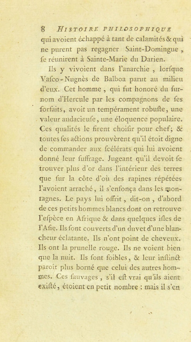 quiavoient échappe à tant de calamités &amp; qui ne purent pas regagner Saint-Domingue , fe réunirent à Sainte-Marie du Darien. Ils y yivoient dans l’anarchie , lcrfque Vafco-Nugnès de Balboa parut au milieu d’eux. Cet homme , qui fut honoré du fur- nom d’Hercule par les compagnons de fes forfaits, avoit un tempérament robufte, une valeur audacieufe, une éloquence populaire. Ces qualités le firent choifir pour chef; &amp; toutes fes aftions prouvèrent qu’il étoit digne de commander aux fcélérats qui lui avoient donné leur fuffrage. Jugeant qu’il devoit fe trouver plus d’or dans l’intérieur des terres que fur la côte d’où des rapines répétées l’avoient arraché, il s’enfonça dans les mon- tagnes. Le pays lui offrit, dit-on , d’abord de ces petits hommes blancs dont on retrouve l’efpèce en Afrique &amp; dans quelques ifles de 3’Afie. Ils font couverts d’un duvet d’une blan- cheur éclatante. Ils n’ont point de cheveux. Ils ont la prunelle rouge. Ils ne voient bien que la nuit. Ils font foibles, &amp; leur inflinél paroît plus borné que celui des autres hom- mes. Ces fauvages , s’il ed vrai qu’ils aient «exiùé, étoient en petit nombre ; mais il s’en.