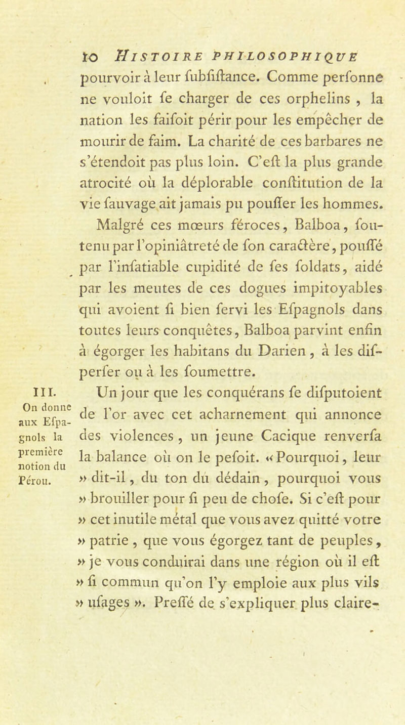 III. On donne aux Efpa- gnols la première notion du Pérou. ïo Histoire philosophique pourvoir à leur fubfiftance. Comme perfonne ne vouloit fe charger de ces orphelins , la nation les faifoit périr pour les empêcher de mourir de faim. La charité de ces barbares ne s’étendoit pas plus loin. C’eft la plus grande atrocité où la déplorable conffitution de la viefauvage ait jamais pu poufïer les hommes. Malgré ces mœurs féroces, Balboa, fou- tenu par l’opiniâtreté de fon cara&ère, pouffé par l’infatiable cupidité de fes foldats, aidé par les meutes de ces dogues impitoyables qui avoient fi bien fervi les Efpagnols dans toutes leurs conquêtes, Balboa parvint enfin à égorger les habitans du Darien, à les dif- perfer ou à les foumettre. Un jour que les conquérans fe difputoient de l’or avec cet acharnement qui annonce des violences , un jeune Cacique renverfa la balance où on le pefoit. «<Pourquoi, leur » dit-il, du ton du dédain , pourquoi vous » brouiller pour fi peu de chofe. Si c’eft pour » cet inutile métal que vous avez quitté votre » patrie , que vous égorgez tant de peuples, » je vous conduirai dans une région où il eff » fi commun qu’on l’y emploie aux plus vils » ufages ». Preffé de s’expliquer plus claire- I