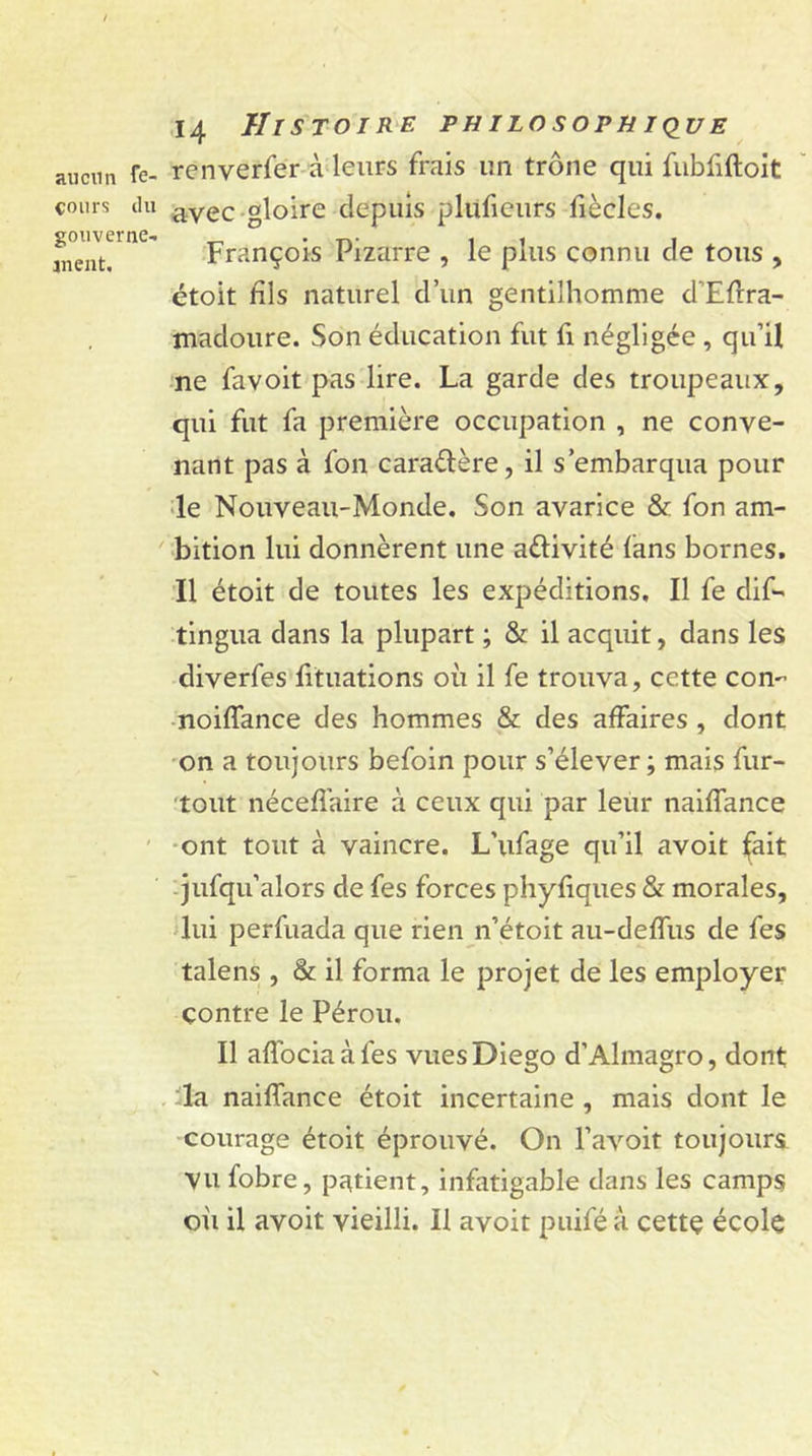 aucun fe- cours du gouverne- ment. 14 Histoire philosophique renverfer à leurs frais un trône qui fubfiftoit avec gloire depuis pluficurs fiècles. François Pizarre , le plus connu de tous , étoit fils naturel d’un gentilhomme d'Efrra- madoure. Son éducation fut fi négligée , qu’il ne favoit pas lire. La garde des troupeaux, qui fut fa première occupation , ne conve- nant pas à fon caraélère, il s’embarqua pour le Nouveau-Monde. Son avarice &amp; fon am- bition lui donnèrent une a&amp;ivité fans bornes. Il étoit de toutes les expéditions. Il fe dif- tingua dans la plupart ; &amp; il acquit, dans les diverfes fituations où il fe trouva, cette con- noiffance des hommes &amp; des affaires , dont on a toujours befoin pour s’élever ; mais fur- tout nécefiaire à ceux qui par leur naiffance ont tout à vaincre. L’ufage qu’il avoit fait jufqu’alors de fes forces phyfiques &amp; morales, lui perfuada que rien n’étoit au-deffus de fes talens , &amp; il forma le projet de les employer contre le Pérou. Il affociaàfes vues Diego d’Almagro, dont la naiffance étoit incertaine , mais dont le courage étoit éprouvé. On l’avoit toujours Vu fobre, patient, infatigable dans les camps où il avoit vieilli. Il avoit puifé à cettç école