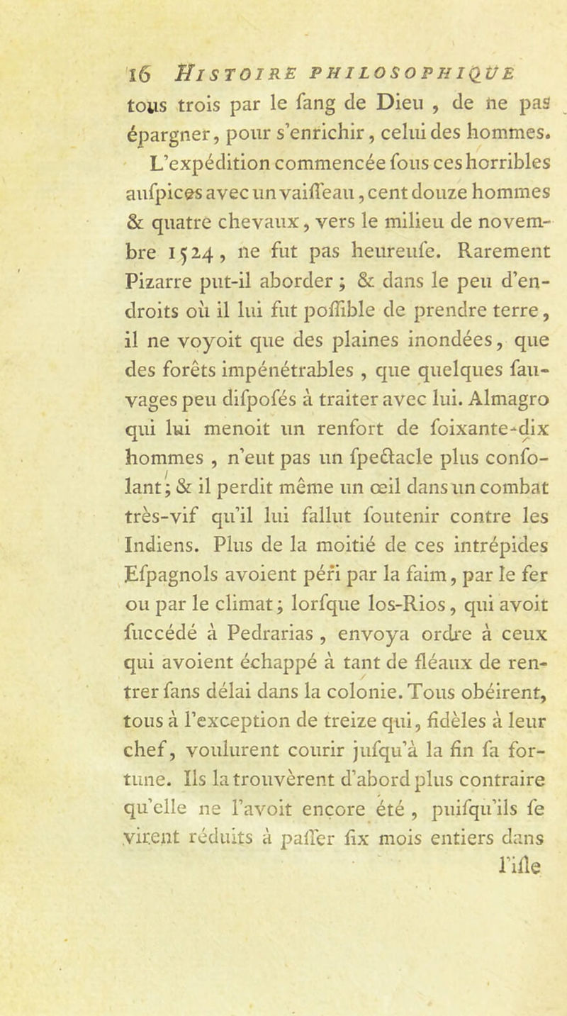 tous trois par le fang de Dieu , de rte pas épargner, pour s’enrichir, celui des hommes. L’expédition commencée fous ces horribles aufpices avec un vaiffeau, cent douze hommes & quatre chevaux, vers le milieu de novem- bre 1524, 11e fut pas heureufe. Rarement Pizarre put-il aborder ; & dans le peu d’en- droits où il lui fut poffible de prendre terre, il ne voyoit que des plaines inondées, que des forêts impénétrables , que quelques fau- vages peu difpofés à traiter avec lui. Almagro qui lui menoit un renfort de foixante-dix hommes , n’eut pas un fpettacle plus confo- lant ; & il perdit même un œil dans un combat très-vif qu’il lui fallut foutenir contre les Indiens. Plus de la moitié de ces intrépides Efpagnols avoient péri par la faim, par le fer ou par le climat ; lorfque los-Rios, cjui avoit fuccédé à Pedrarias , envoya ordre à ceux qui avoient échappé à tant de fléaux de ren- trer fans délai dans la colonie. Tous obéirent, tous à l’exception de treize qui, fidèles à leur chef, voulurent courir jufqu’à la fin fa for- tune. Ils la trouvèrent d’abord plus contraire quelle ne l’avoit encore été , puifqu’ils fe virent réduits à palier lix mois entiers dans l’ifle