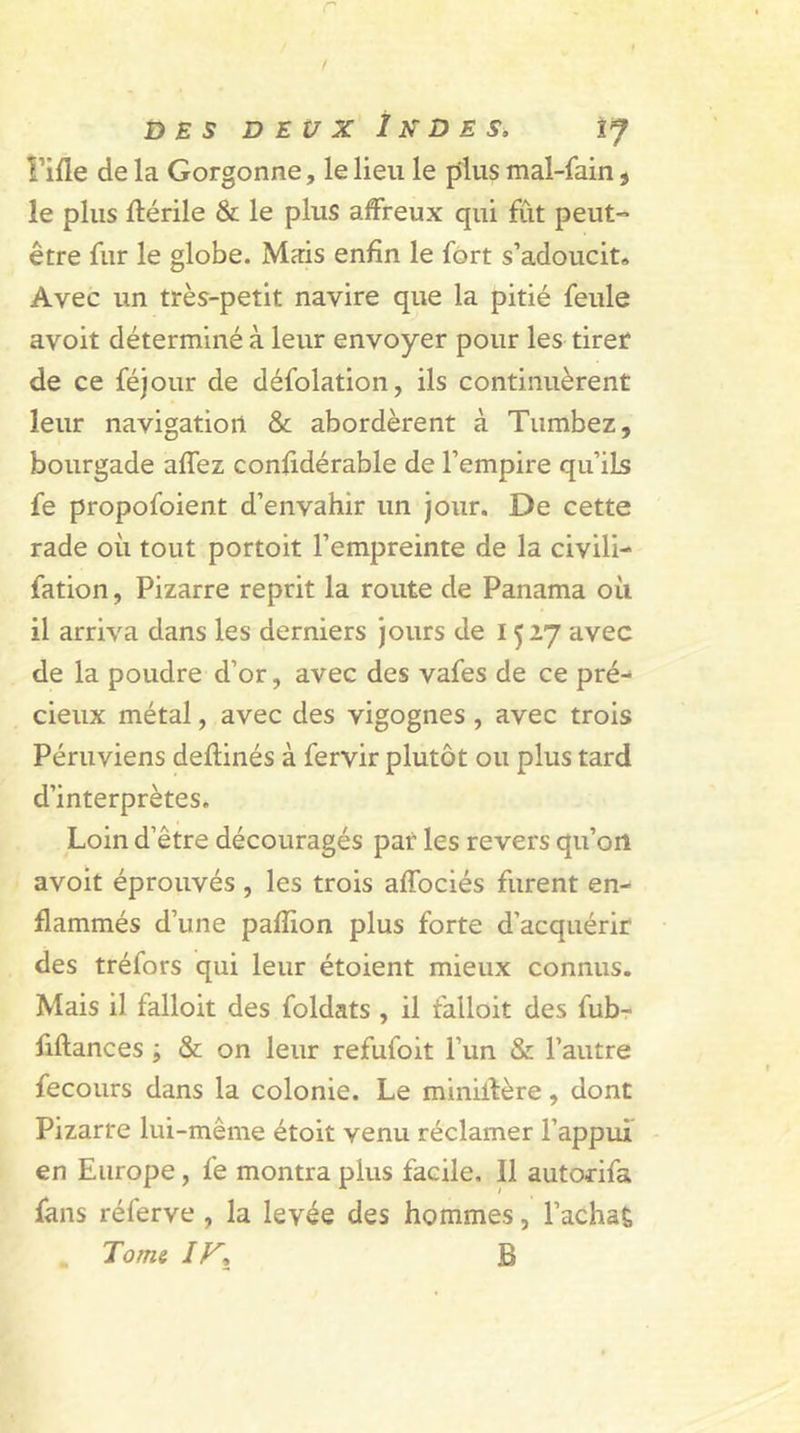 r ! DES DEUX 1 K DE S, IJ rifle de la Gorgonne, le lieu le plus mal-fain , le plus flérile &amp; le plus affreux qui fût peut- être fur le globe. Mais enfin le fort s’adoucit» Avec un très-petit navire que la pitié feule avoit déterminé à leur envoyer pour les tirer de ce féjour de défolation, ils continuèrent leur navigation &amp; abordèrent à Tumbez, bourgade affez confidérable de l’empire qu’ils fe propofoient d’envahir un jour. De cette rade où tout portoit l’empreinte de la civili- fation, Pizarre reprit la route de Panama où il arriva dans les derniers jours de 1527 avec de la poudre d’or, avec des vafes de ce pré- cieux métal, avec des vigognes , avec trois Péruviens deflinés à fervir plutôt ou plus tard d’interprètes. Loin d’être découragés par les revers qu’oit avoit éprouvés , les trois affociés furent en- flammés d’une paflion plus forte d’acquérir des tréfors qui leur étoient mieux connus. Mais il falloit des foldats , il falloit des fub- fiftances ; &amp; on leur refufoit l’un &amp; l’autre fecours dans la colonie. Le miniilère, dont Pizarre lui-même étoit venu réclamer l’appui en Europe, fe montra pius facile. Il autorifa fans réferve , la levée des hommes, l’acha£ „ Tome IF, B