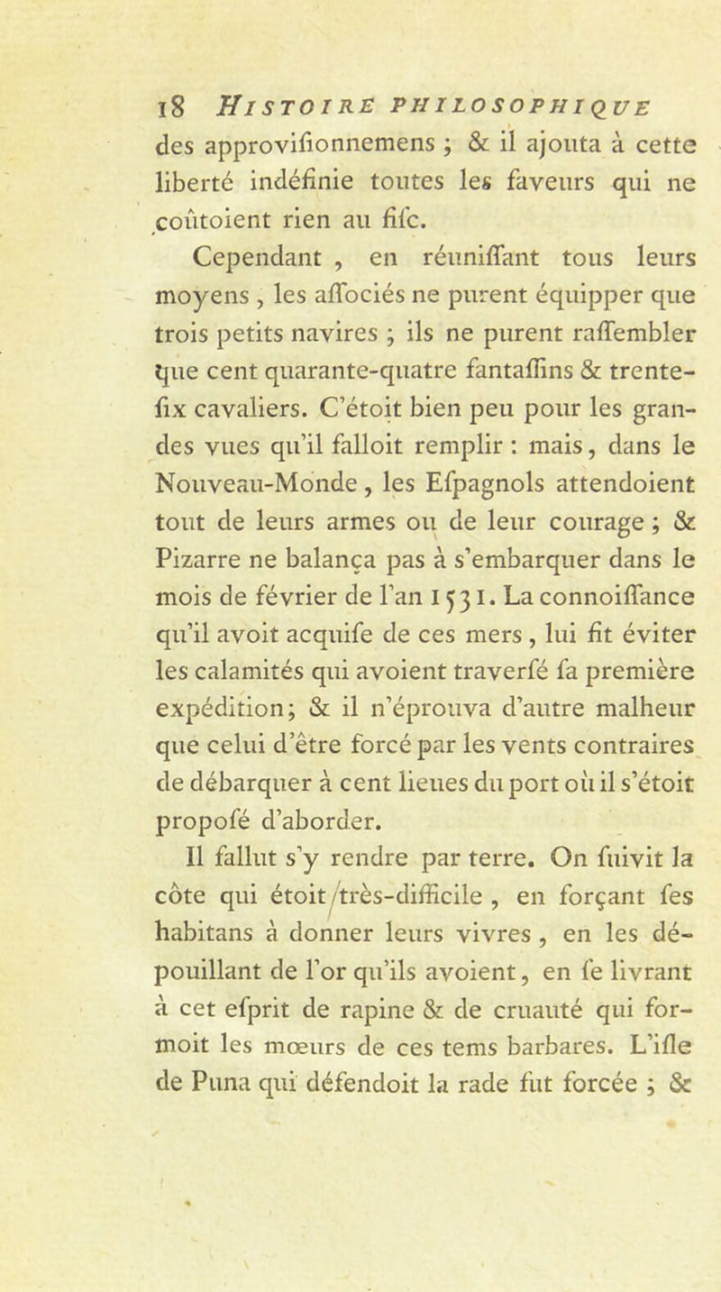 des approvifionnemens ; & il ajouta à cette liberté indéfinie toutes les faveurs qui ne coûtoient rien au fifc. Cependant , en réunifiant tous leurs moyens , les aflbciés ne purent équipper que trois petits navires ; ils ne purent raflembler que cent quarante-quatre fantafiins & trente- fix cavaliers. C’étoit bien peu pour les gran- des vues qu’il falloit remplir : mais, dans le Nouveau-Monde , les Efpagnols attendoient tout de leurs armes ou de leur courage ; & Pizarre ne balança pas à s’embarquer dans le mois de février de l’an I 531. La connoiflance qu’il avoit acquife de ces mers , lui fit éviter les calamités qui avoient traverfé fa première expédition; & il n’éprouva d’autre malheur que celui d’être forcé par les vents contraires de débarquer à cent lieues du port où il s’étoit propofé d’aborder. Il fallut s’y rendre par terre. On fuivit la cote qui étoit/très-difficile , en forçant fes habitans à donner leurs vivres , en les dé- pouillant de l’or qu’ils avoient, en fe livrant à cet efprit de rapine & de cruauté qui for- moit les mœurs de ces tems barbares. L’ifle de Puna qui défendoit la rade fut forcée ; &