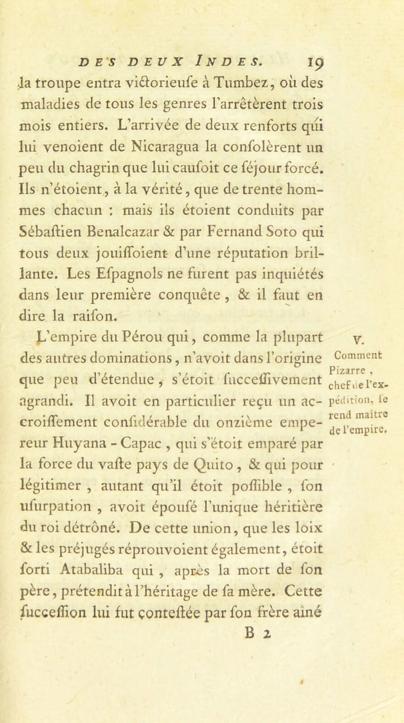 •la troupe entra viûorieufe à Tumbez, où des maladies de tous les genres l’arrêtèrent trois mois entiers. L’arrivée de deux renforts qui lui venoient de Nicaragua la confolèrent un peu du chagrin que lui caufoit ce féjour forcé. Ils n’étoient, à la vérité, que de trente hom- mes chacun : mais ils étoient conduits par Sébaftien Benalcazar &amp; par Fernand Soto qui tous deux jouifloient- d’une réputation bril- lante. Les Efpagnols ne furent pas inquiétés dans leur première conquête , &amp; il faut en dire la raifon. L’empire du Pérou qui, comme la plupart des autres dominations, n’avoit dans l’origine que peu d’étendue, s’étoit fuccelTivement agrandi. Il avoit en particulier reçu un ac- croiffement confidérable du onzième empe- reur Huyana - Capac , qui s’étoit emparé par la force du vafle pays de Quito , &amp; qui pour légitimer , autant qu’il étoit pofîible , fon ufurpation , avoit époufé Punique héritière du roi détrôné. De cette union, que les loix &amp; les préjugés réprouvoient également, étoit forti Atabaliba qui , après la mort de fon père, prétendit à l’héritage de fa mère. Cette fuccelhon lui fut çonteflée par fon frère aine B 2 v. Comment Pizarre , chef ne l’ex- pédition, le rend maître de l’empire.