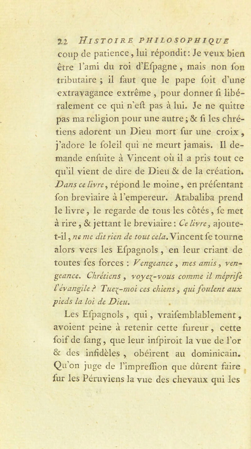 coup de patience, lui répondit: Je veux bien être l’ami du roi d’Efpagne , mais non fon tributaire ; il faut que le pape foit d’une extravagance extrême , pour donner fi libé- ralement ce qui n’eft pas à lui. Je ne quitte pas ma religion pour une autre ; & fi les chré- tiens adorent un Dieu mort fur une croix, j’adore le foleil qui ne meurt jamais. Il de- mande enfuite à Vincent où il a pris tout ce qu’il vient de dire de Dieu & de la création. Dansulivre, répond le moine, enpréfentant fon bréviaire à l’empereur. Atabaliba prend le livre, le regarde de tous les côtés , fe met à rire , & jettant le bréviaire : Ce livre, ajoute- t-il , ne me dit rien de tout cela. Vincent fe tourne alors vers les Efpagnols , en leur criant de toutes fes forces : Vengeance , mes amis, ven- geance. Chrétiens , voye^-vous comme il méprife r évangile? Tue^-moi ces chiens , qui foulent aux pieds la loi de Dieu. Les Efpagnols , qui, vraifemblablement, avoient peine à retenir cette fureur, cette foif de fang, que leur infpiroit la vue de l’or & des infidèles , obéirent au dominicain. Qu’on juge de l’imprefîion que durent faire fur les Péruviens la vue des chevaux qui les