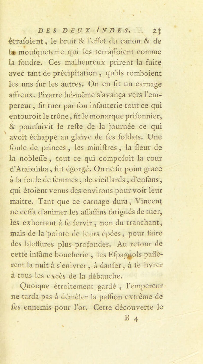 écrafoient, le bruit & l’effet du canon & de la moufqueterie qui les terraffoient comme la foudre. Ces malheureux prirent la fuite avec tant de précipitation , qu’ils tomboient les uns fur les autres. On en fit un carnage affreux. Pizarre lui-même s’avança vers l’em- pereur, fit tuer par fon infanterie tout ce qui entouroit le trône, ht le monarque prifonnier, & pourfuivit le refte de la journée ce qui avoit échappé au glaive de fes foldats. Une foule de princes , les miniffres , la fleur de la nobleffe , tout ce qui compofoit la cour d’Atabaliba, fut égorgé. On ne fit point grâce à la foule de femmes , de vieillards , d’enfans, qui étoientvenus des environs pourvoir leur maître. Tant que ce carnage dura, Vincent ne ceffa d’animer les affaffms fatigués de tuer, les exhortant à fe fcrvir , non du tranchant, mais de la pointe de leurs épées, pour faire des bleffures plus profondes. Au retour de cette infâme boucherie , les Efpaggols paffè- rent la nuit à s’enivrer, à danfer, à fe livrer à tous les excès de la débauche. Quoique étroitement gardé , l’empereur ne tarda pas à démêler la pafîion extrême de fes ennemis pour l’or. Cette découverte le B 4