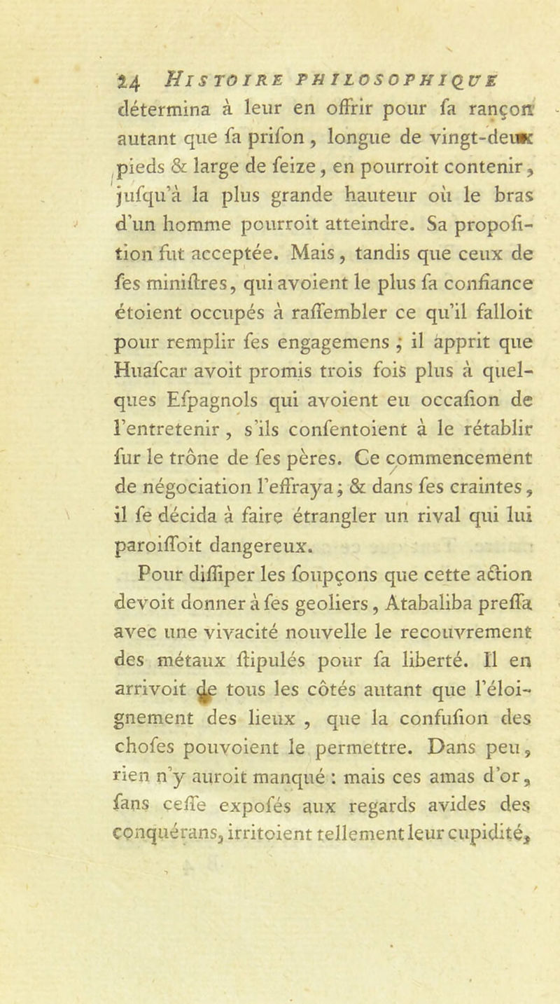 détermina à leur en offrir pour fa rançon' autant que fa prifon , longue de vingt-derwc pieds & large de feize, en pourroit contenir, jufqu’à la plus grande hauteur où le bras d’un homme pourroit atteindre. Sa propoft- tion fut acceptée. Mais , tandis que ceux de fes miniffres, qui avoient le plus fa confiance étoient occupés à raffembler ce qu’il falloir pour remplir fes engagemens ; il apprit que Huafcar avoit promis trois fois plus à quel- ques Efpagnols qui avoient eu occafion de l’entretenir , s’ils confentoient à le rétablir fur le trône de fes pères. Ce commencement de négociation l’effraya ; & dans fes craintes, il fe décida à faire étrangler un rival qui lui paroiffoit dangereux. Pour difîiper les foupçons que cette aétion devoit donner à fes geôliers, Atabaliba preffa avec une vivacité nouvelle le recouvrement des métaux ffipulés pour fa liberté. Il en arrivoit ^e tous les côtés autant que l’éloi- gnement des lieux , que la confufion des chofes pouvoient le permettre. Dans peu , rien n’y auroit manqué : mais ces amas d’or, fans ceffe expofés aux regards avides des conquérans, irritoient tellement leur cupidité.