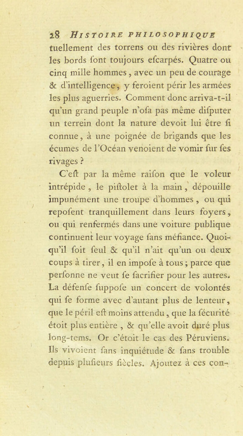 tuellement des torrens ou des rivières dont les bords l'ont toujours efcarpés. Quatre ou cinq mille hommes , avec un peu de courage & d’intelligence, y feroient périr les armées les plus aguerries. Comment donc arriva-t-il qu’un grand peuple n’ofa pas même difputer un terrein dont la nature devoit lui être fi connue, à une poignée de brigands que les écumes de l’Océan venoient de vomir fur fes rivages ? C’eft par la même raifon que le voleur intrépide , le piflolet à la main, dépouille impunément une troupe d’hommes , ou qui repofent tranquillement dans leurs foyers, ou qui renfermés dans une voiture publique continuent leur voyage fans méfiance. Quoi- qu’il foit feul & qu’il n’ait qu’un ou deux coups à tirer, il en impofe à tous ; parce que perfonne ne veut fe facrifîer pour les autres. La défenfe fuppofe un concert de volontés qui fe forme avec d’autant plus de lenteur, que le péril efî: moins attendu, que la fécurité étoit plus entière , & qu’elle avoit duré plus long-tems. Or c’étoit le cas des Péruviens. Ils vivoient fans inquiétude & fans trouble depuis plufieurs fièçles. Ajoutez à ces con-