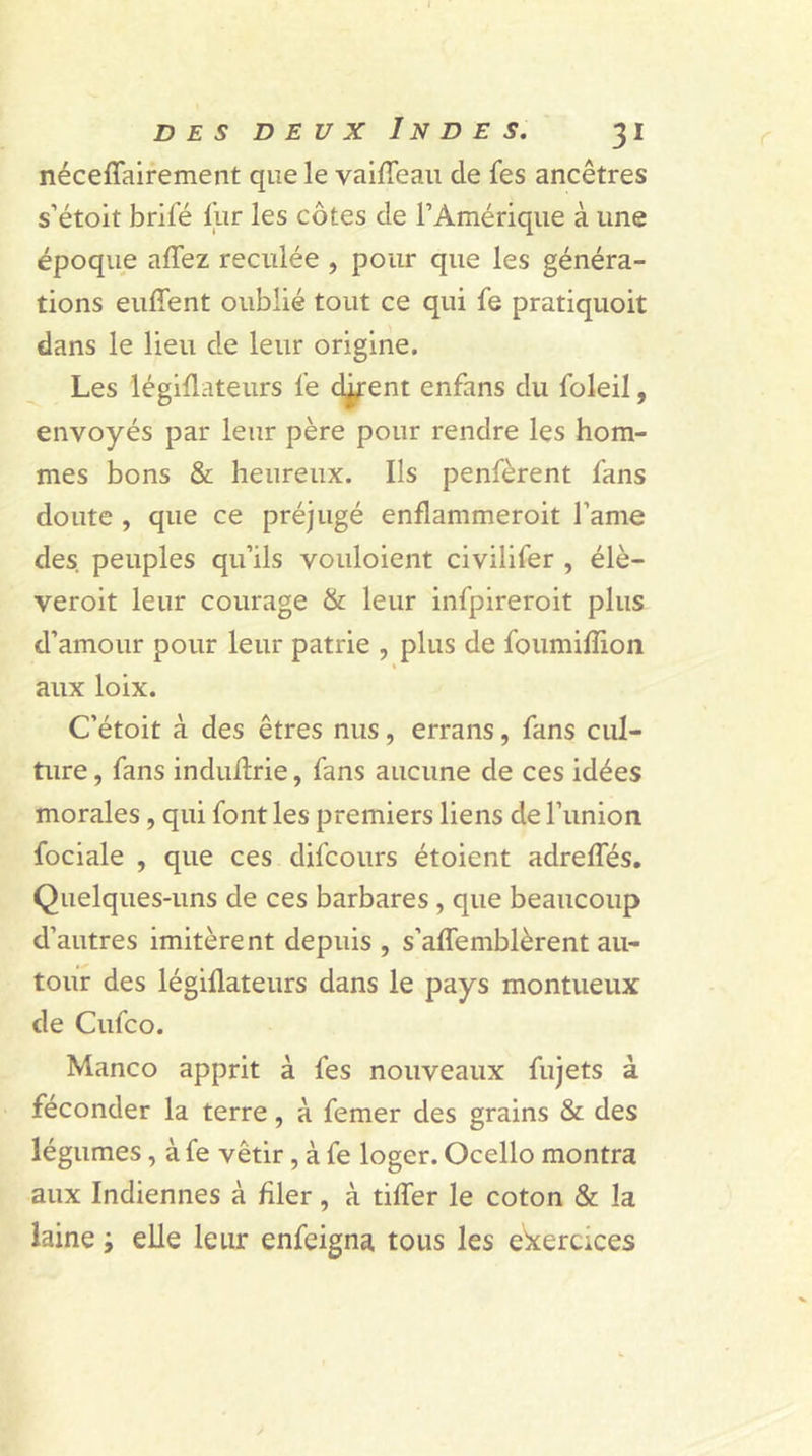 néceflairement que le vaifleau de fes ancêtres s’étoit brifé fur les côtes de l’Amérique à une époque allez reculée , pour que les généra- tions euffent oublié tout ce qui fe pratiquoit dans le lieu de leur origine. Les légiflateurs fe djrent enfans du foleil, envoyés par leur père pour rendre les hom- mes bons & heureux. Ils pensèrent fans doute , que ce préjugé enflammeroit l’ame des. peuples qu’ils vouloient civilifer , élè- veroit leur courage & leur infpireroit plus d’amour pour leur patrie , plus de foumiflion aux loix. C’étoit à des êtres nus, errans, fans cul- ture , fans induflrie, fans aucune de ces idées morales, qui font les premiers liens de l’union fociale , que ces difcours étoient adrefles. Quelques-uns de ces barbares , que beaucoup d’autres imitèrent depuis , s’affemblèrent au- tour des légiflateurs dans le pays montueux de Cufco. Manco apprit à fes nouveaux fujets à féconder la terre, à femer des grains & des légumes, à fe vêtir, à fe loger. Ocello montra aux Indiennes à filer, à tifler le coton & la laine ; elle leur enfeigna tous les exercices