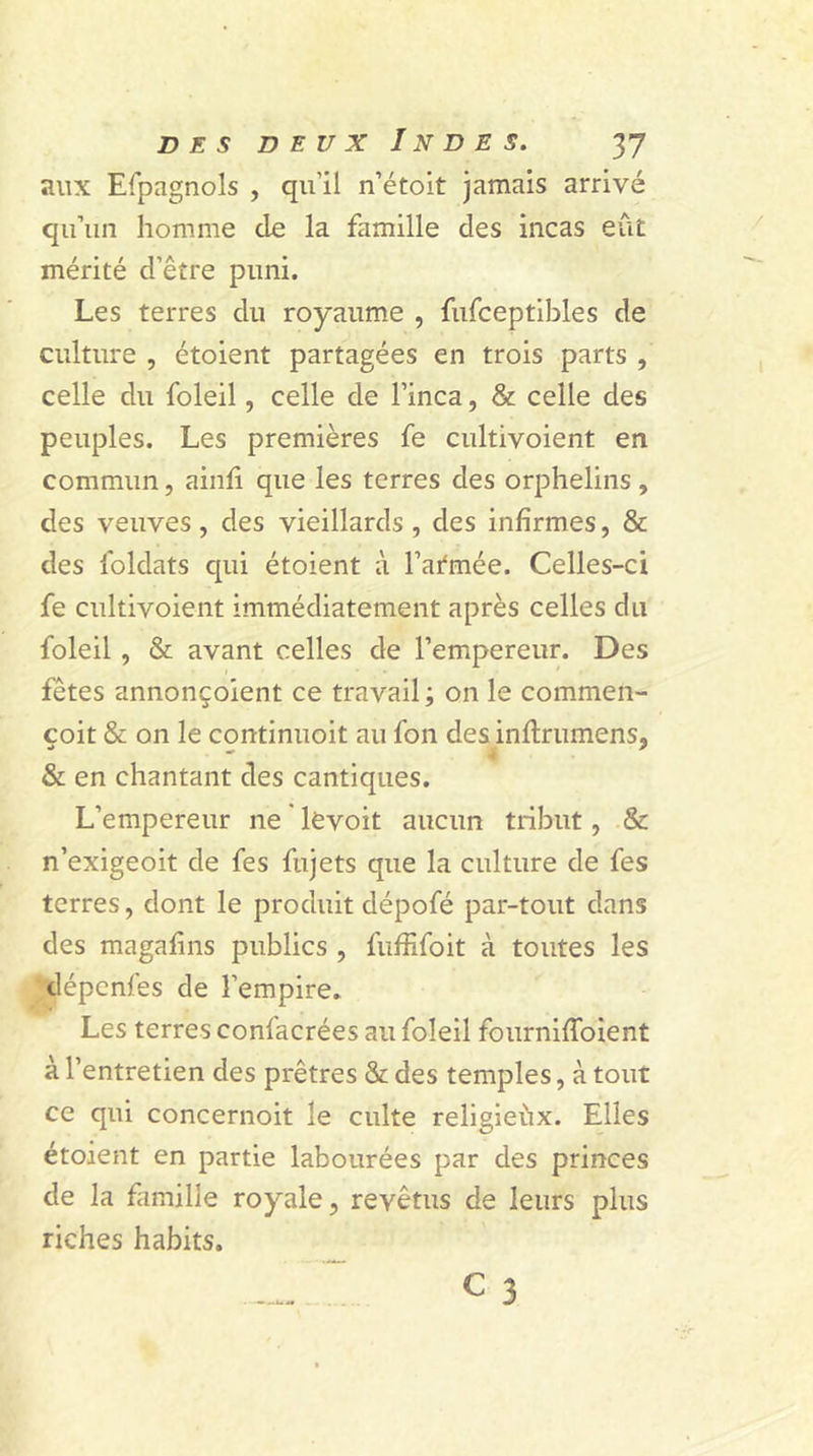 aux Efpagnols , qu'il n’étoit jamais arrivé qu’un homme de la famille des incas eût mérité d’être puni. Les terres du royaume , fufceptibles de culture , étoient partagées en trois parts , celle du foleil, celle de l’inca, & celle des peuples. Les premières fe cultivoient en commun, ainfi que les terres des orphelins , des veuves, des vieillards, des infirmes, & des foldats qui étoient à Farinée. Celles-ci fe cultivoient immédiatement après celles du foleil, & avant celles de l’empereur. Des fêtes annonçoient ce travail; on le commen- çoit & on le continuoit au fon des inflrumens, & en chantant des cantiques. L’empereur ne levoit aucun tribut, & n’exigeoit de fes fujets que la culture de fes terres, dont le produit dépofé par-tout dans des magafins publics , fuffifoit à toutes les dépcnfes de l’empire. Les terres confacrées au foleil fournifîbient à l’entretien des prêtres & des temples, à tout ce qui concernoit le culte religieux. Elles étoient en partie labourées par des princes de la famille royale, revêtus de leurs plus riches habits.  c 3