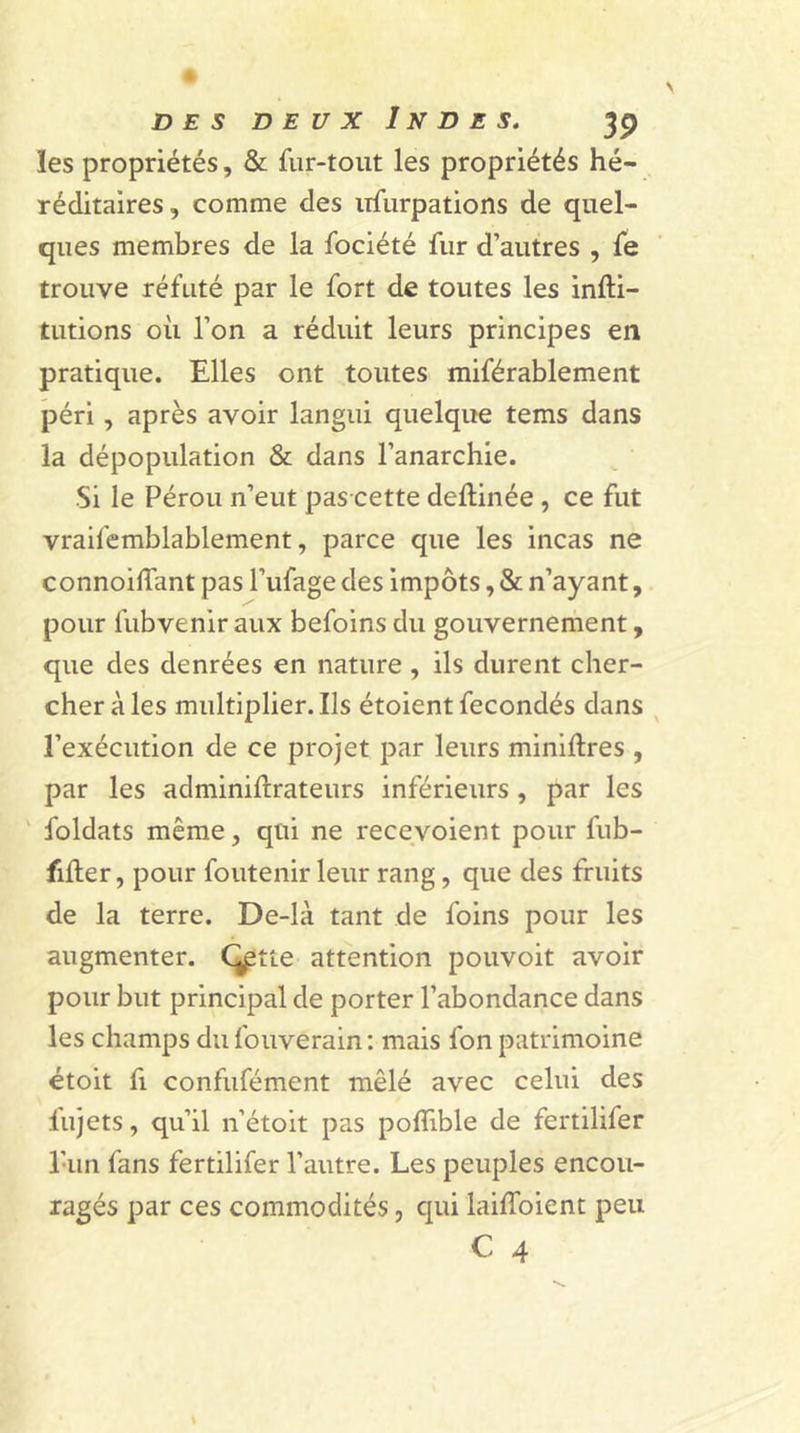 les propriétés, & fur-tout les propriétés hé- réditaires, comme des nfùrpations de quel- ques membres de la fociété fur d’autres , fe trouve réfuté par le fort de toutes les infti- tutions où l’on a réduit leurs principes en pratique. Elles ont toutes miférablement péri, après avoir langui quelque tems dans la dépopulation & dans l’anarchie. Si le Pérou n’eut pas cette deftinée , ce fut vraifemblablement, parce que les incas ne connoiffant pas l’ufage des impôts, & n’ayant, pour fubvenir aux befoins du gouvernement, que des denrées en nature , ils durent cher- cher à les multiplier. Ils étoient fécondés dans l’exécution de ce projet par leurs minières , par les adminifrrateurs inférieurs , par les foldats même, qui ne recevoient pour fub- filter, pour foutenir leur rang, que des fruits de la terre. De-là tant de foins pour les augmenter. C^tte attention pouvoit avoir pour but principal de porter l’abondance dans les champs du fouverain : mais fon patrimoine étoit fi confufément mêlé avec celui des lujets, qu’il n’étoit pas pofllble de fertilifer l’un fans fertilifer l’autre. Les peuples encou- ragés par ces commodités, qui laiffoient peu C 4