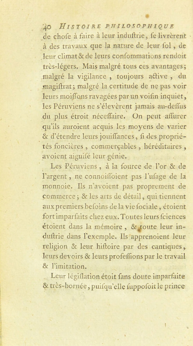 de chofe à faire à leur industrie, fe livrèrent - à des travaux que la nature de leur fol, de leur climat & de leurs confommations rendoit • f % très-légers. Mais malgré tous ces avantages; malgré la vigilance , toujours aftive , du magiftrat; malgré la certitude de ne pas voir leurs moijTons ravagées par un voifin inquiet, les Péruviens ne s’élevèrent jamais au-deflus du plus étroit nécelfaire. On peut affurer qu’ils auroient acquis les moyens de varier & d’étendre leurs jouiffances, fi des proprié- tés foncières , commerçâmes , héréditaires , avoient aiguifé leur génie. Les Péruviens , à la fource de l’or & de l’argent, ne connoiiToient pas l’ufage de la rnonnoie. Ils n’avoient pas proprement de commerce ; & les arts de détail, qui tiennent aux premiers befoins delà vie fociale, étoient fort imparfaits chez eux. Toutes leurs fciences étoient dans la mémoire , Sc^toute leur in- duftrie dans l’exemple. Ils apprenoient leur religion & leur hiftoire par des cantiques, leurs devoirs & leurs profeffions par le travail & l’imitation. Leur légidation étoit fans doute imparfaite & très-bornée, puisqu'elle fuppofoit le prince %