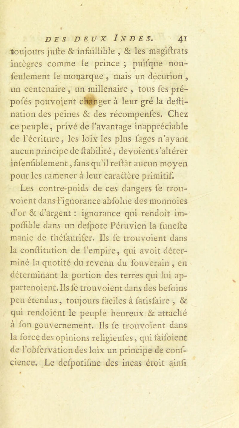 toujours jufte & infaillible , & les magiftrats intègres comme le prince ; puifque non- feulement le monarque , mais un décurion , un centenaire , un millénaire , tous fes pré- pofés pouvoient changer à leur gré la defti- nation des peines & des récompenfes. Chez ce peuple, privé de l’avantage inappréciable de l’écriture, les loix les plus fages n’ayant aucun principe de Habilité, dévoient s’altérer infenliblement, fans qu’il reftât aucun moyen pour les ramener à leur caractère primitif. Les contre-poids de ces dangers fe trou- voient dans-l’ignorance abfolue des monnoies d’or & d’argent : ignorance qui rendoit im- poftible dans un defpote Péruvien la funefte manie de théfaurifer. Ils fe trouvoient dans la conflitution de l’empire, qui avoit déter- miné la quotité du revenu du fouverain , en déterminant la portion des terres qui lui ap- partenoient. Ils fe trouvoient dans des befoins peu étendus, toujours faciles à fatisfaire , & qui rendoient le peuple heureux & attaché à fon gouvernement. Ils fe trouvoient dans la force des opinions religieufes, qui faifoient de l’obfervation des loix un principe de conf- cience. Le defpotifme des incas étoit ainfi