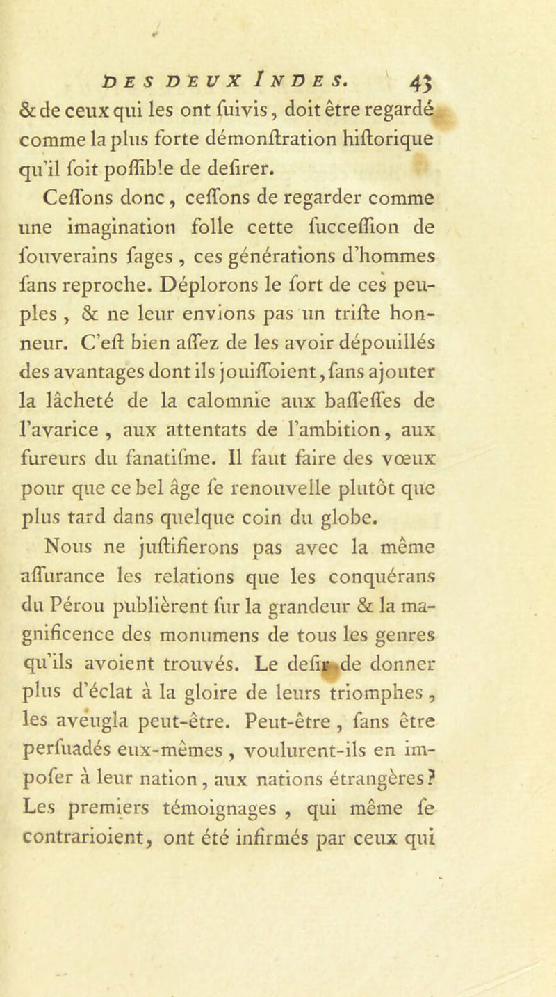 &amp; de ceux qui les ont fuivis, doit être regardé comme lapins forte démonftration hiftorique qu’il foit poffible de defirer. Ceflons donc, ceffons de regarder comme une imagination folle cette fuccefiion de fouverains fages , ces générations d’hommes fans reproche. Déplorons le fort de ces peu- ples , &amp; ne leur envions pas un trille hon- neur. C’ell bien allez de les avoir dépouillés des avantages dont ils jouifioient, fans ajouter la lâcheté de la calomnie aux balfelfes de l’avarice , aux attentats de l’ambition, aux fureurs du fanatifme. 11 faut faire des vœux pour que ce bel âge fe renouvelle plutôt que plus tard dans quelque coin du globe. Nous ne juftifierons pas avec la meme alfurance les relations que les conquérans du Pérou publièrent fur la grandeur &amp; la ma- gnificence des monumens de tous les genres qu’ils avoient trouvés. Le défit kde donner plus d’éclat à la gloire de leurs triomphes , les aveugla peut-être. Peut-être , fans être perfuadés eux-mêmes , voulurent-ils en im- pofer à leur nation, aux nations étrangères ? Les premiers témoignages , qui même fe contrarioient, ont été infirmés par ceux qui