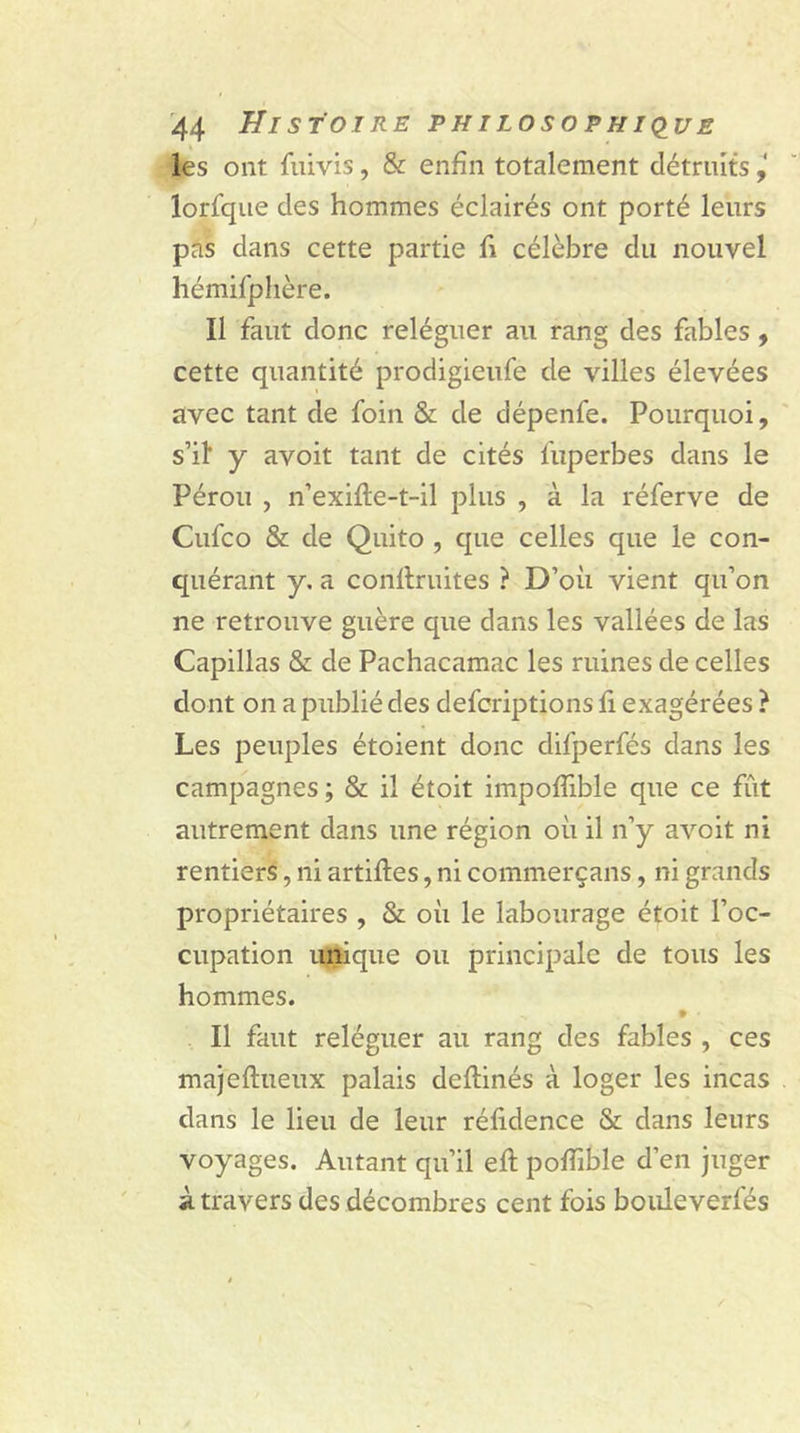 les ont fuivis, & enfin totalement détruits lorfque des hommes éclairés ont porté leurs pas dans cette partie fi célèbre du nouvel hémifphère. Il faut donc reléguer au rang des fables, cette quantité prodigieufè de villes élevées avec tant de foin & de dépenfe. Pourquoi, s’il' y avoit tant de cités fuperbes dans le Pérou , n’exifie-t-il plus , à la réferve de Cufco & de Quito , que celles que le con- quérant y. a confiantes ? D’où vient qu’on ne retrouve guère que dans les vallées de las Capillas & de Pachacamac les ruines de celles dont on a publié des defcriptions fi exagérées ? Les peuples étoient donc difperfés dans les campagnes ; & il étoit impoflible que ce fût autrement dans une région où il n’y avoit ni rentiers, ni artifies, ni commerçans, ni grands propriétaires , & où le labourage étoit l’oc- cupation unique ou principale de tous les hommes. 9 ■ Il faut reléguer au rang des fables , ces majeftueux palais defiinés à loger les incas dans le lieu de leur réfidence & dans leurs voyages. Autant qu’il efi pofiîble d’en juger à travers des décombres cent fois bouleverfés