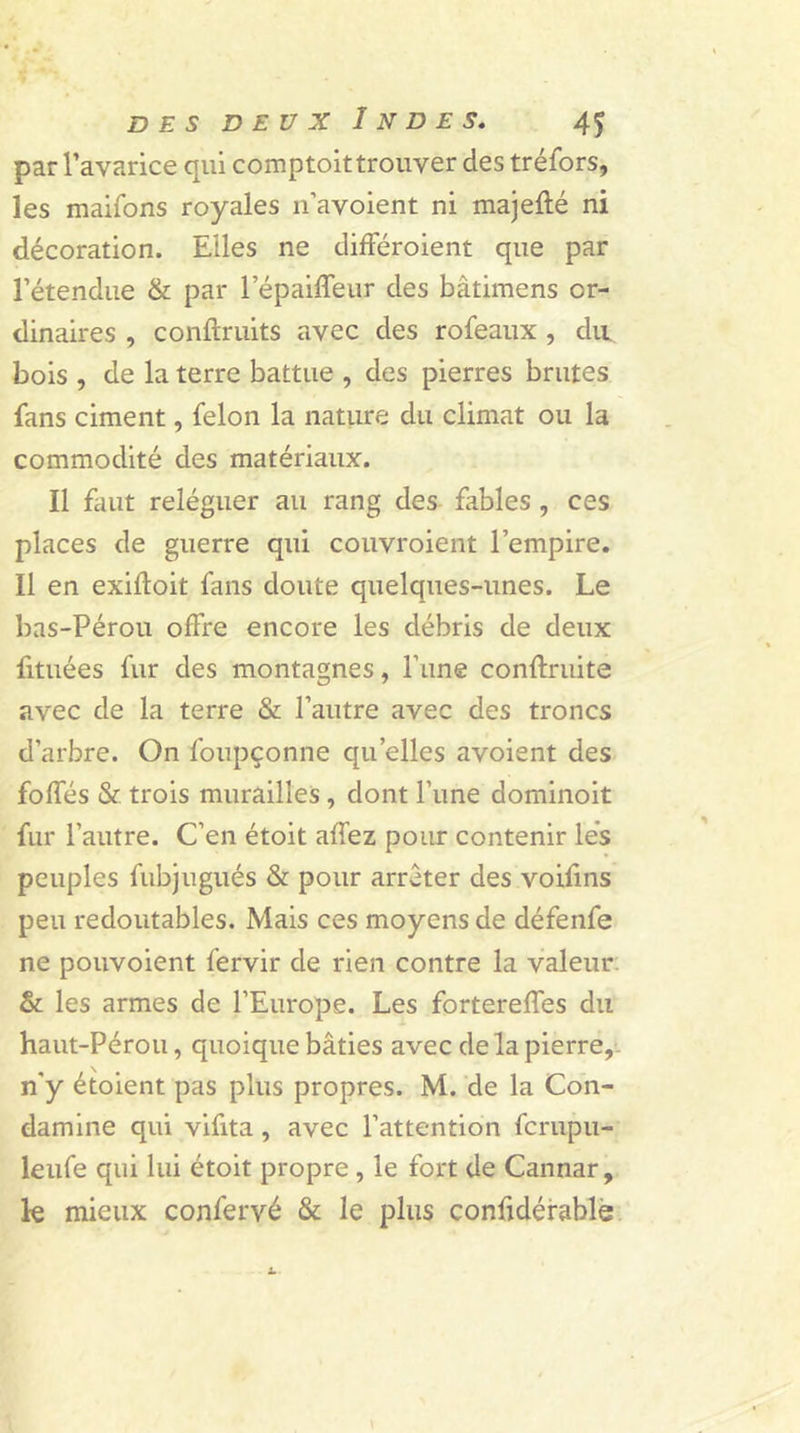 par l’avarice qui comptoittrouver des tréfors, les maifons royales n’avoient ni majeflé ni décoration. Elles ne différoient que par l’étendue &amp; par l’épaiffeur des bâtimens or- dinaires , conftruits avec des rofeaux , du bois , de la terre battue , des pierres brutes fans ciment, félon la nature du climat ou la commodité des matériaux. Il faut reléguer au rang des fables , ces places de guerre qui couvroient l’empire. Il en exifloit fans doute quelques-unes. Le bas-Pérou offre encore les débris de deux fituées fur des montagnes, l’une conftruite avec de la terre &amp; l’autre avec des troncs d’arbre. On foupçonne quelles avoient des foffés &amp; trois murailles , dont l’une dominoit fur l’autre. C’en étoit allez pour contenir lés peuples fubjugués &amp; pour arrêter des voifins peu redoutables. Mais ces moyens de défenfe ne pouvoient fervir de rien contre la valeur &amp; les armes de l’Europe. Les fortereffes du haut-Pérou, quoique bâties avec delà pierre,- n'y étoient pas plus propres. M. de la Con- damine qui vifita , avec l’attention fcrupu- leufe qui lui étoit propre , le fort de Cannar, k mieux confervé &amp; le plus confidérable
