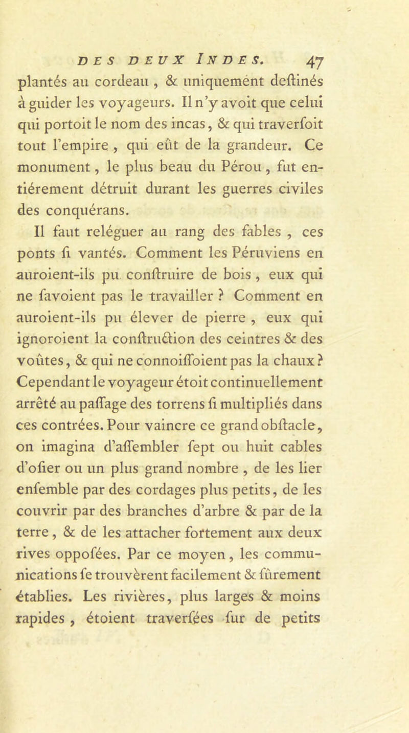 plantés au cordeau , &amp; uniquement deftinés à guider les voyageurs. Il n’y avoit que celui qui portoit le nom des incas, &amp; qui traverfoit tout l’empire , qui eût de la grandeur. Ce monument, le plus beau du Pérou, fut en- tièrement détruit durant les guerres civiles des conquérans. Il faut reléguer au rang des fables , ces ponts fi vantés. Comment les Péruviens en auroient-ils pu contraire de bois , eux qui ne favoient pas le travailler ? Comment en auroient-ils pu élever de pierre , eux qui ignoroient la conftruüion des ceintres &amp; des voûtes, &amp; qui neconnoiffoientpas la chaux? Cependant le voyageur étoit continuellement arrêté au paffage des torrens fi multipliés dans ces contrées. Pour vaincre ce grand obftacle, on imagina d’aflembler fept ou huit cables d’ofier ou un plus grand nombre , de les lier enfemble par des cordages plus petits, de les couvrir par des branches d’arbre &amp; par de la terre , &amp; de les attacher fortement aux deux rives oppofées. Par ce moyen, les commu- nications fe trouvèrent facilement &amp; fûrement établies. Les rivières, plus larges &amp; moins rapides , étoient traverfées fur de petits