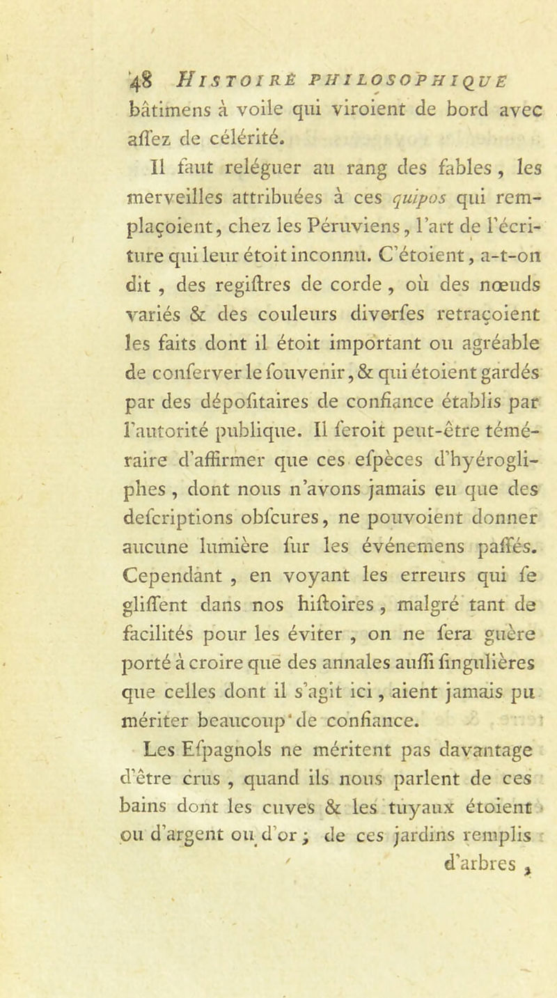 bâtimens à voile qui viroient de bord avec allez de célérité. 11 faut reléguer au rang des fables , les merveilles attribuées à ces quipos qui rem- plaçoient, chez les Péruviens, l’art de l’écri- ture qui leur étoit inconnu. C’étoient, a-t-on dit , des regiftres de corde , où des nœuds variés &amp; des couleurs diverfes retraçoient les faits dont il étoit important ou agréable de conferver le fouvenir, &amp; qui étoient gardés par des dépofitaires de confiance établis par l’autorité publique. Il feroit peut-être témé- raire d’affirmer que ces efpèces d’hyérogli- phes , dont nous n’avons jamais eu que des defcriptions obfcures, ne pouvoient donner aucune lumière fur les événemens paffiés. Cependant , en voyant les erreurs qui fe gliffent dans nos hiftoires , malgré tant de facilités pour les éviter , on ne fera guère porté à croire que des annales auffi fingulières que celles dont il s’agit ici, aient jamais pu mériter beaucoup’de confiance. Les Efpagnols ne méritent pas davantage d’être crus , quand ils nous parlent de ces bains dont les cuves &amp; les tuyaux étoient ou d’argent ou d’or ; de ces jardins remplis ' d’arbres }