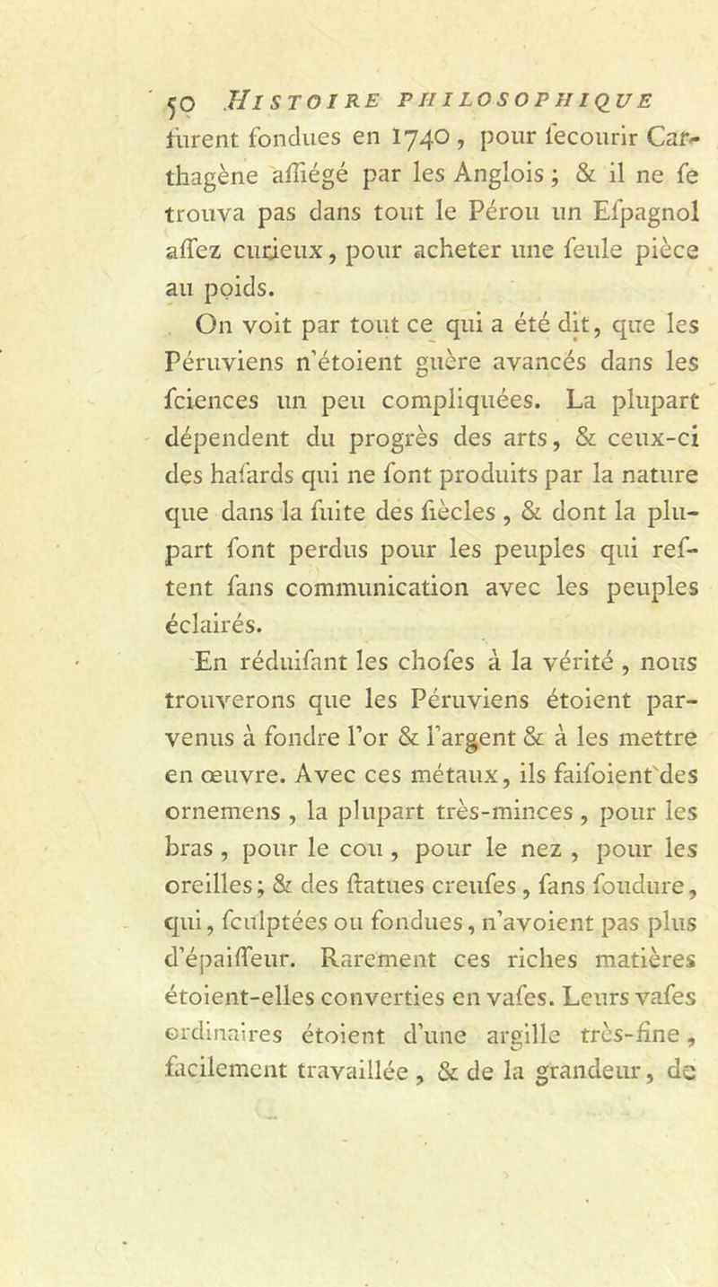 furent fondues en 1740 , pour iecourir Can- thagène affiégé par les Anglois ; &amp; il ne fe trouva pas dans tout le Pérou un Efpagnol allez eu deux, pour acheter une feule pièce au poids. On voit par tout ce qui a été dit, que les Péruviens n’étoient guère avancés dans les fciences un peu compliquées. La plupart dépendent du progrès des arts, &amp; ceux-ci des hafards qui ne font produits par la nature que dans la fuite des fiècles , &amp; dont la plu- part font perdus pour les peuples qui ref- tent fans communication avec les peuples éclairés. En réduifant les chofes à la vérité , nous trouverons que les Péruviens étoient par- venus à fondre l’or &amp; l’argent &amp; à les mettre en œuvre. Avec ces métaux, ils faifoient'des ornemens , la plupart très-minces, pour les bras , pour le cou , pour le nez , pour les oreilles ; &amp; des ftatues creufes , fans fondure, qui, fculptées ou fondues, n’avoient pas plus d’épaiffeur. Rarement ces riches matières étoient-elles converties en vafes. Leurs vafes ordinaires étoient d’une argille très-fine, facilement travaillée , &amp; de la grandeur, de