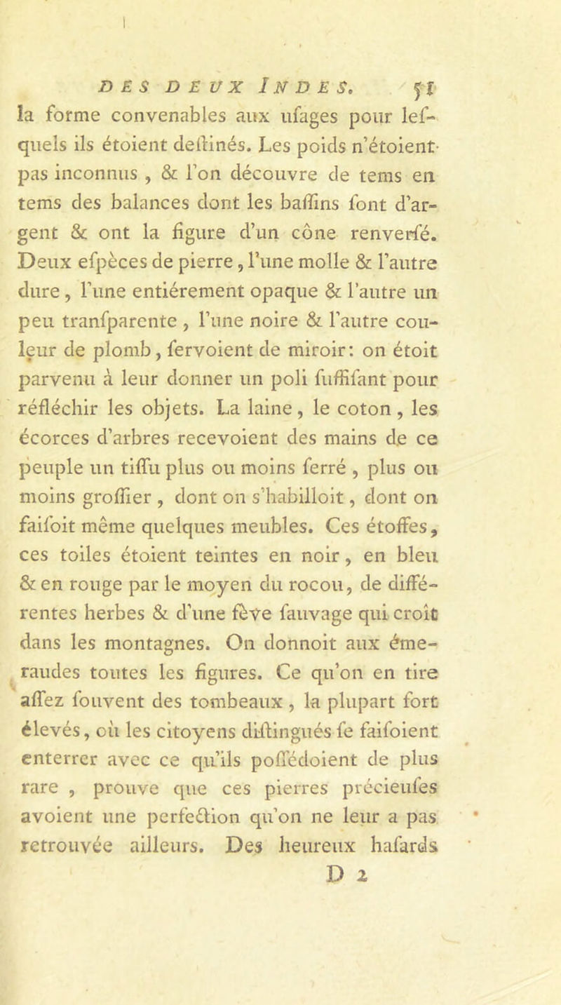 des deux Indes. la forme convenables aux ufages pour les- quels ils étoient deilinés. Les poids n’étoient pas inconnus , &amp; Ton découvre de tems en tems des balances dont les badins font d’ar- gent &amp; ont la figure d’un cône renverfé. Deux efpèces de pierre, l’une molle &amp; l’autre dure , l’une entièrement opaque &amp; l’autre un peu tranfparente , l’une noire &amp; l’autre cou- leur de plomb, fervoient de miroir: on étoit parvenu à leur donner un poli fufHfant pour réfléchir les objets. La laine, le coton , les écorces d’arbres recevoient des mains de ce peuple un tiffu plus ou moins ferré , plus ou moins groflier , dont on s’habilloit, dont on faifoit même quelques meubles. Ces étoffes, ces toiles étoient teintes en noir, en bleu &amp; en rouge par le moyen du rocou, de diffé- rentes herbes &amp; d’une fève fauvage qui croît dans les montagnes. On donnoit aux éme- raudes toutes les figures. Ce qu’on en tire affez fouvent des tombeaux , la plupart fort élevés, où les citoyens distinguésfe faifoient enterrer avec ce qu’ils poffédoient de plus rare , prouve que ces pierres précieufes avoient une perfection qu’on ne leur a pas retrouvée ailleurs. Des heureux hafards