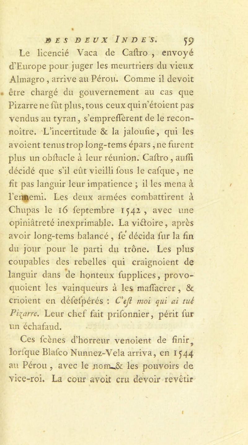 Le licencié Vaca cle Caftro , envoyé d’Europe pour juger les meurtriers du vieux Almagro , arrive au Pérou. Comme il devoit . être chargé du gouvernement au cas cpie Pizarre ne fut plus, tous ceux qui n’étoient pas vendus au tyran, s’empreffèrent de le recon- noître. L’incertitude &amp; la jaloufie, qui les avoient tenus trop long-tems épars, ne furent plus un obftacle à leur réunion. Caftro , aufti décidé que s’il eût vieilli fous le cafque, ne fit pas languir leur impatience ; il les mena à / l’enÉemi. Les deux armées combattirent à Chupas le 16 feptembre 1542, avec une opiniâtreté inexprimable. La vi&amp;oire, après avoir long-tems balancé , fe décida fur la fin du jour pour le parti du trône. Les plus coupables des rebelles qui craignoient de languir dans de honteux fupplices, provo- quoient les vainqueurs à les maftacrer, &amp; choient en défefpérés : C'ejl moi qui ai tué Pizarre. Leur chef fait prifonnier, périt fur un échafaud. Ces fcènes d’horreur venoient de finir „ / lorique Blafco Nunnez-Vela arriva, en 1544 au Pérou , avec le jionu&amp; les pouvoirs de vice-roi. La cour avoit cru devoir revêtir 1