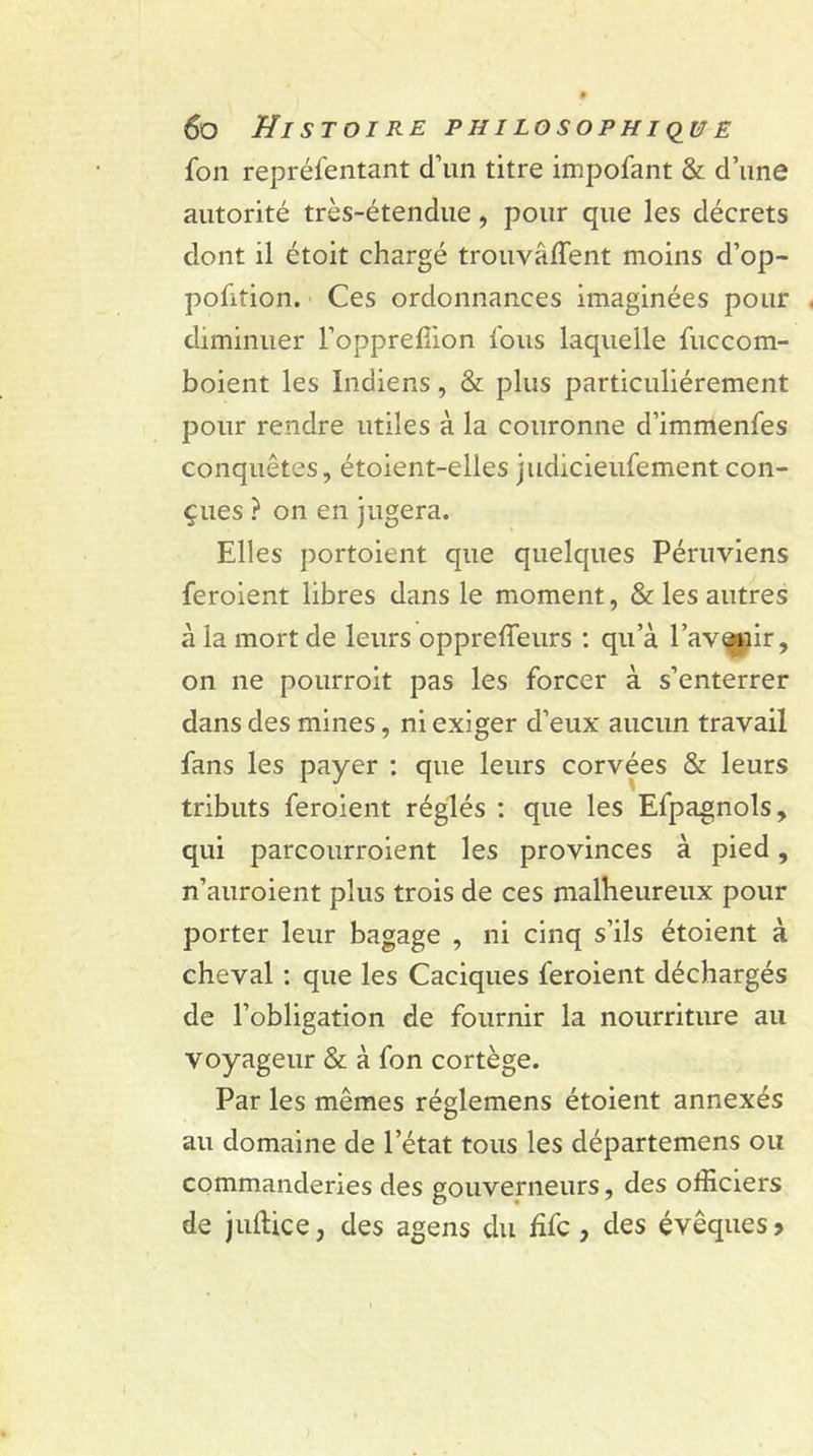 fon reprélentant d’un titre impofant &amp; d’une autorité très-étendue, pour que les décrets dont il étoit chargé trouvaient moins d’op- pofition. Ces ordonnances imaginées pour diminuer l’oppreffion fous laquelle fuccorn- boient les Indiens, &amp; plus particuliérement pour rendre utiles à la couronne d’immenfes conquêtes, étoient-elles judicieufement con- çues ? on en jugera. Elles portoient que quelques Péruviens feroient libres dans le moment, &amp; les autres à la mort de leurs oppreffeurs : qu’à l’avenir, on ne pourroit pas les forcer à s’enterrer dans des mines, ni exiger d’eux aucun travail fans les payer : que leurs corvées &amp; leurs tributs feroient réglés : que les Efpagnols, qui parcourraient les provinces à pied, n’auroient plus trois de ces malheureux pour porter leur bagage , ni cinq s’ils étoient à cheval : que les Caciques feroient déchargés de l’obligation de fournir la nourriture au voyageur &amp; à fon cortège. Par les mêmes réglemens étoient annexés au domaine de l’état tous les départemens ou commanderies des gouverneurs, des officiers de jullice, des agens du hfc , des évêques?