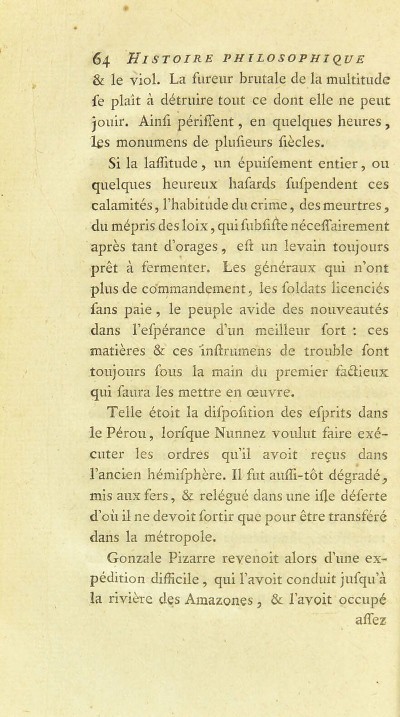 &amp; le viol. La fureur brutale cle la multitude fe plaît à détruire tout ce dont elle ne peut jouir. Ainfi périment, en quelques heures , les monumens de plufieurs fiècles. Si la laffitude, un épuifement entier, ou quelques heureux hafards fufpendent ces calamités, l’habitude du crime, des meurtres, du mépris des loix, qui fubliÙe nécessairement après tant d’orages, eft un levain toujours prêt à fermenter. Les généraux qui n’ont plus de commandement, les foldats licenciés fans paie , le peuple avide des nouveautés dans l’efpérance d’un meilleur fort : ces matières &amp; ces înftrumens de trouble font toujours fous la main du premier fa&amp;ieux qui faura les mettre en œuvre. Telle étoit la difpofition des efprits dans le Pérou, lorfque Nunnez voulut faire exé- cuter les ordres qu’il avoit reçus dans l’ancien hémifphère. Il fut auffi-tôt dégradé^ mis aux fers, &amp; relégué dans une ilje déferte d’où il ne devoit fortir que pour être transféré dans la métropole. Gonzale Pizarre revenoit alors d’une ex- pédition difficile , qui l’avoit conduit jufqu’à la rivière des Amazones, &amp; l’avoit occupé allez