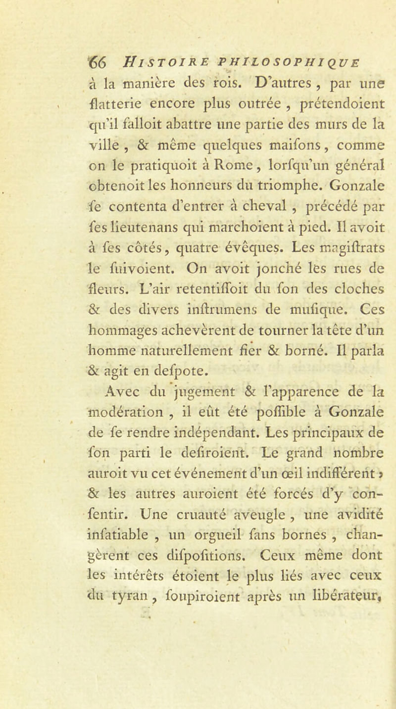 à la manière des rois. D’autres , par une flatterie encore plus outrée , prétendoient qu’il falloit abattre une partie des murs de la ville , &amp; même quelques maifons, comme on le pratiquoit à Rome, lorfqu’un général obtenoit les honneurs du triomphe. Gonzale fe contenta d’entrer à cheval , précédé par les lieutenans qui marchoient à pied. Il avoit à fes côtés, quatre évêques. Les mngiftrats le fuivoient. On avoit jonché les rues de fleurs. L’air retentiffoit du fon des cloches &amp; des divers inftrumens de mufique. Ces hommages achevèrent de tourner la tête d’un homme naturellement fier &amp; borné. Il parla &amp; agit en defpote. Avec du jugement &amp; l’apparence de la modération , il eut été pofîlble à Gonzale de fe rendre indépendant. Les principaux de fon parti le defiroient. Le grand nombre auroit vu cet événement d’un œil indifférent î &amp; les autres auroient été forcés d’y con- fentir. Une cruauté aveugle , une avidité infatiable , un orgueil fans bornes , chan- gèrent ces difpofitions. Ceux même dont les intérêts étoient le plus liés avec ceux du tyran , foupiroient après un libérateur,