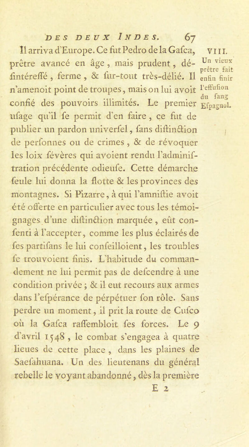 11 arriva d’Europe. Ce fut Pedro de la Gafca, VI11. prêtre avancé en âge , mais prudent, dé- u” vicfux fintérefle , ferme , &amp; fur-tout très-délié. Il enfin finir n’amenoit point de troupes, maison lui avoit confie des pouvoirs illimités. Le premier EfpagnuL ufage qu’il fe permit d'en faire , ce fut de publier un pardon univerfel, fans diflin&amp;ion de perfonnes ou de crimes , &amp; de révoquer les loix févères qui avoient rendu l’adminif- tration précédente odieufe. Cette démarche feule lui donna la flotte &amp; les provinces des montagnes. Si Pizarre, à qui Pamniftie avoit été offerte en particulier avec tous les témoi- gnages d’une diftin&amp;ion marquée , eût con- fenti à l’accepter, comme les plus éclairés de fes partifans le lui confeilloient, les troubles fe trouvoient finis. L’habitude du comman- dement ne lui permit pas de defeendre à une condition privée ; &amp; il eut recours aux armes dans l’efpérance de pérpétuer fon rôle. Sans perdre un moment, il prit la route de Cufco où la Gafca raffembloit fes forces. Le 9 d’avril 1548 , le combat s’engagea à quatre lieues de cette place , dans les plaines de Saefahuana. Un des lieutenans du général rebelle le voyant abandonné, dès la première E z